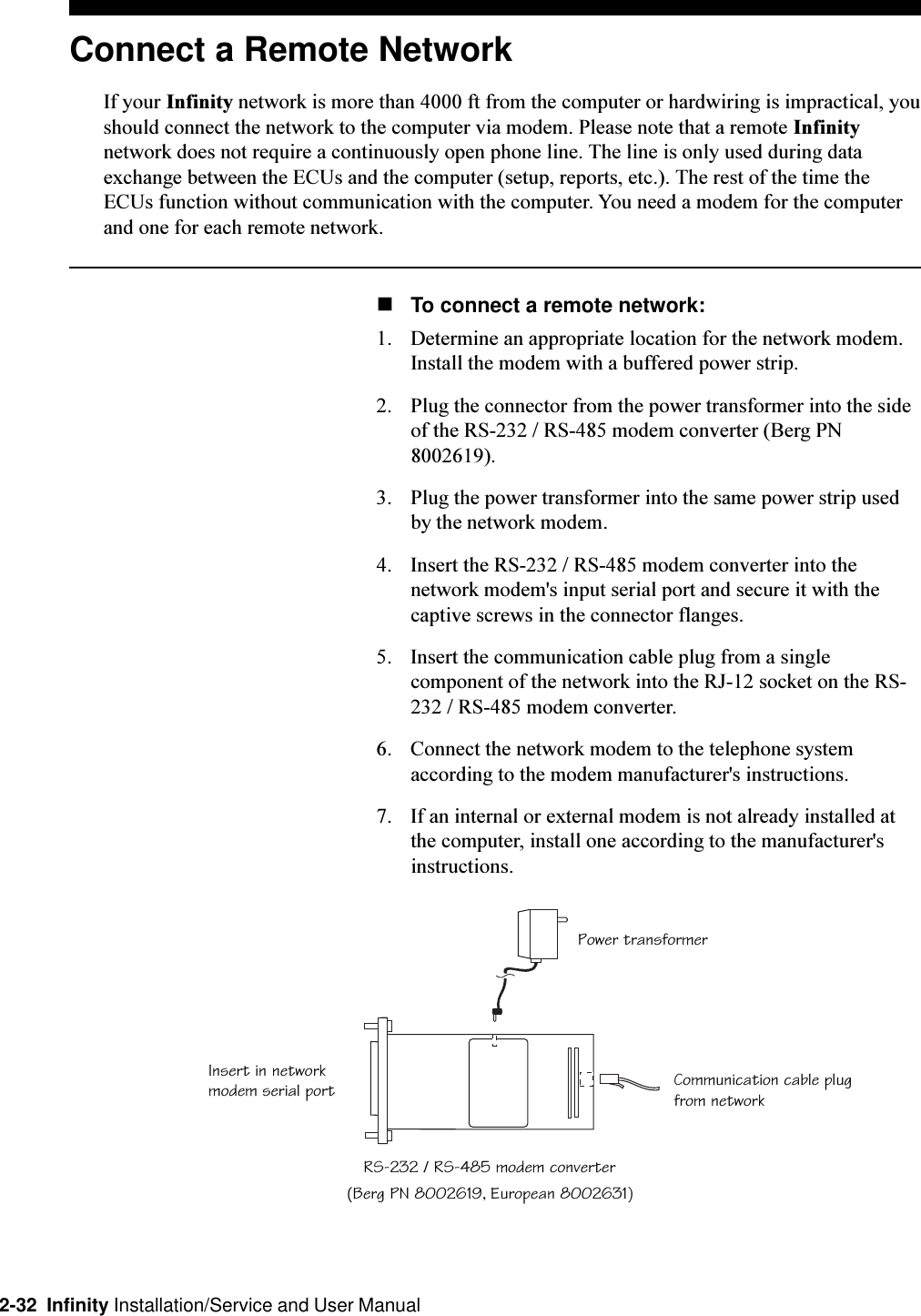 2-32  Infinity Installation/Service and User ManualRS-232 / RS-485 modem converterCommunication cable plugfrom networkPower transformerInsert in networkmodem serial portConnect a Remote NetworkIf your Infinity network is more than 4000 ft from the computer or hardwiring is impractical, youshould connect the network to the computer via modem. Please note that a remote Infinitynetwork does not require a continuously open phone line. The line is only used during dataexchange between the ECUs and the computer (setup, reports, etc.). The rest of the time theECUs function without communication with the computer. You need a modem for the computerand one for each remote network.nTo connect a remote network:1. Determine an appropriate location for the network modem. Install the modem with a buffered power strip.2. Plug the connector from the power transformer into the sideof the RS-232 / RS-485 modem converter (Berg PN8002619).3. Plug the power transformer into the same power strip usedby the network modem.4. Insert the RS-232 / RS-485 modem converter into thenetwork modem&apos;s input serial port and secure it with thecaptive screws in the connector flanges.5. Insert the communication cable plug from a singlecomponent of the network into the RJ-12 socket on the RS-232 / RS-485 modem converter.6. Connect the network modem to the telephone systemaccording to the modem manufacturer&apos;s instructions.7. If an internal or external modem is not already installed atthe computer, install one according to the manufacturer&apos;sinstructions.(Berg PN 8002619, European 8002631)