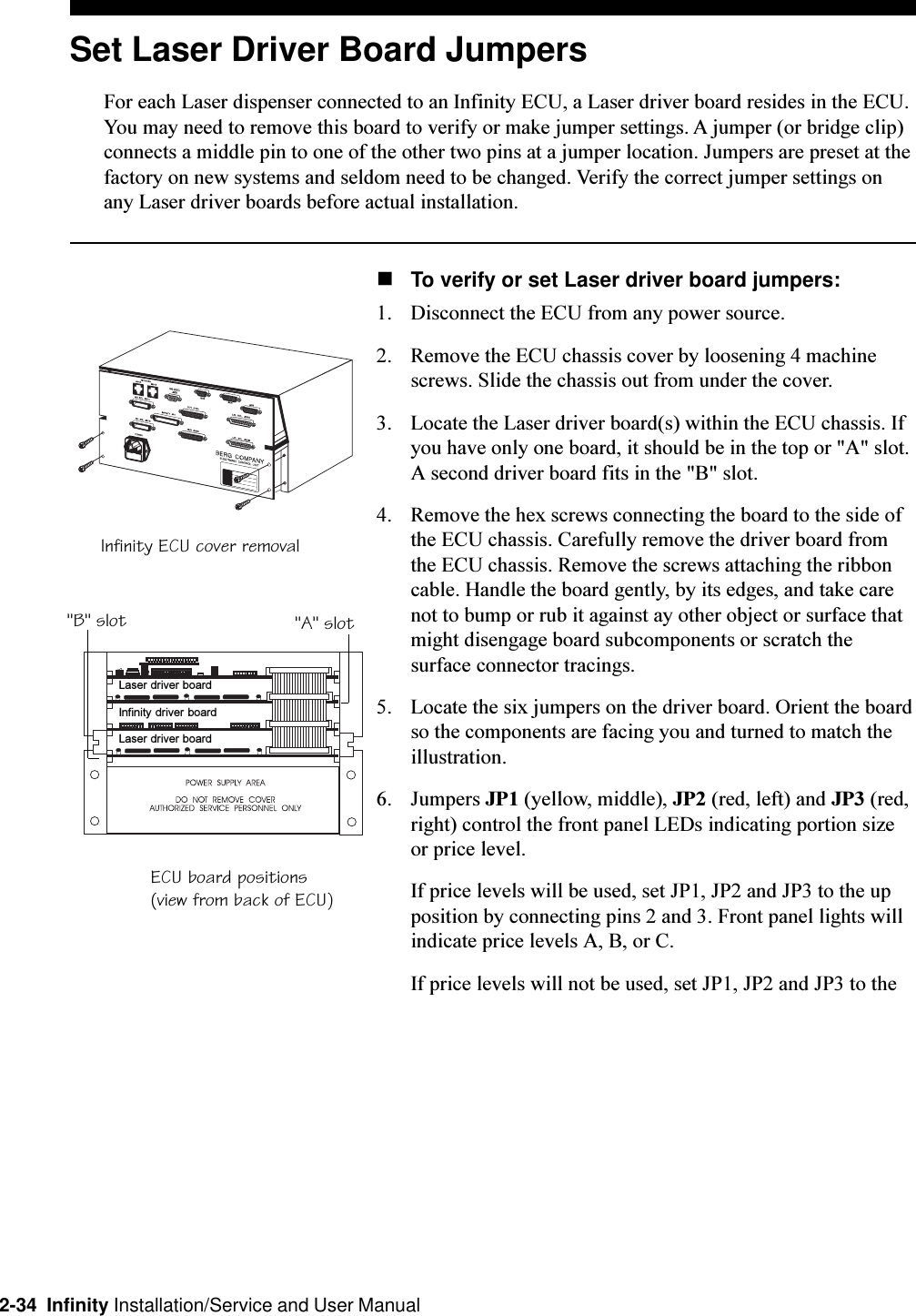 2-34  Infinity Installation/Service and User ManualSet Laser Driver Board JumpersFor each Laser dispenser connected to an Infinity ECU, a Laser driver board resides in the ECU.You may need to remove this board to verify or make jumper settings. A jumper (or bridge clip)connects a middle pin to one of the other two pins at a jumper location. Jumpers are preset at thefactory on new systems and seldom need to be changed. Verify the correct jumper settings onany Laser driver boards before actual installation.nTo verify or set Laser driver board jumpers:1. Disconnect the ECU from any power source. 2. Remove the ECU chassis cover by loosening 4 machinescrews. Slide the chassis out from under the cover.3. Locate the Laser driver board(s) within the ECU chassis. Ifyou have only one board, it should be in the top or &quot;A&quot; slot.A second driver board fits in the &quot;B&quot; slot.4. Remove the hex screws connecting the board to the side ofthe ECU chassis. Carefully remove the driver board fromthe ECU chassis. Remove the screws attaching the ribboncable. Handle the board gently, by its edges, and take carenot to bump or rub it against ay other object or surface thatmight disengage board subcomponents or scratch thesurface connector tracings.5. Locate the six jumpers on the driver board. Orient the boardso the components are facing you and turned to match theillustration.6. Jumpers JP1 (yellow, middle), JP2 (red, left) and JP3 (red,right) control the front panel LEDs indicating portion sizeor price level.If price levels will be used, set JP1, JP2 and JP3 to the upposition by connecting pins 2 and 3. Front panel lights willindicate price levels A, B, or C.If price levels will not be used, set JP1, JP2 and JP3 to theInfinity ECU cover removalECU board positions(view from back of ECU)&quot;A&quot; slot&quot;B&quot; slotLaser driver boardLaser driver boardInfinity driver board