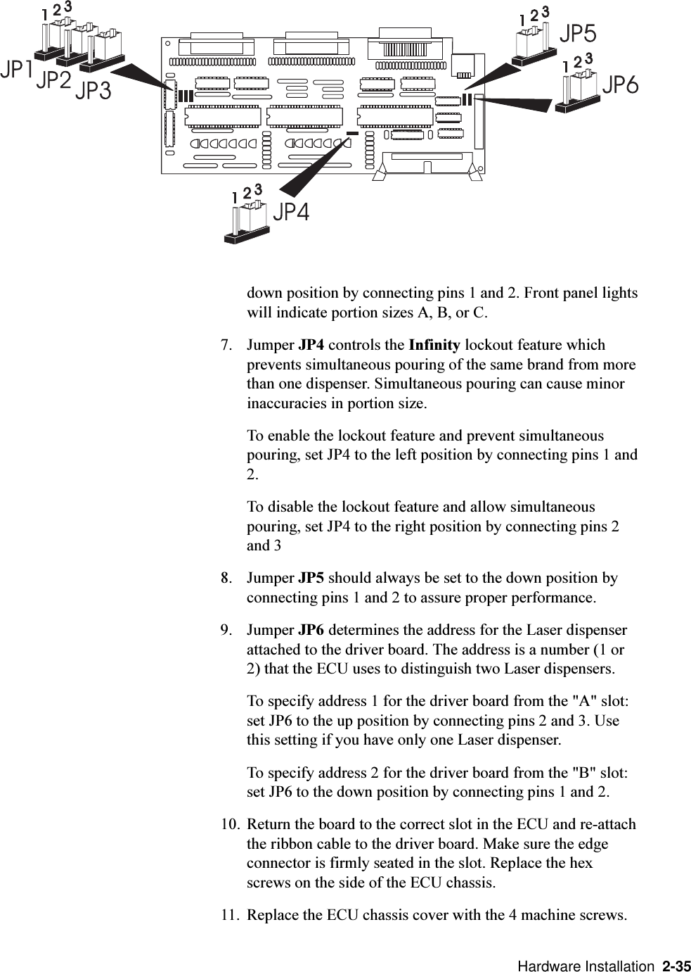   Hardware Installation  2-35down position by connecting pins 1 and 2. Front panel lightswill indicate portion sizes A, B, or C.7. Jumper JP4 controls the Infinity lockout feature whichprevents simultaneous pouring of the same brand from morethan one dispenser. Simultaneous pouring can cause minorinaccuracies in portion size.To enable the lockout feature and prevent simultaneouspouring, set JP4 to the left position by connecting pins 1 and2.To disable the lockout feature and allow simultaneouspouring, set JP4 to the right position by connecting pins 2and 38. Jumper JP5 should always be set to the down position byconnecting pins 1 and 2 to assure proper performance.9. Jumper JP6 determines the address for the Laser dispenserattached to the driver board. The address is a number (1 or2) that the ECU uses to distinguish two Laser dispensers.To specify address 1 for the driver board from the &quot;A&quot; slot:set JP6 to the up position by connecting pins 2 and 3. Usethis setting if you have only one Laser dispenser.To specify address 2 for the driver board from the &quot;B&quot; slot:set JP6 to the down position by connecting pins 1 and 2.10. Return the board to the correct slot in the ECU and re-attachthe ribbon cable to the driver board. Make sure the edgeconnector is firmly seated in the slot. Replace the hexscrews on the side of the ECU chassis.11. Replace the ECU chassis cover with the 4 machine screws. 