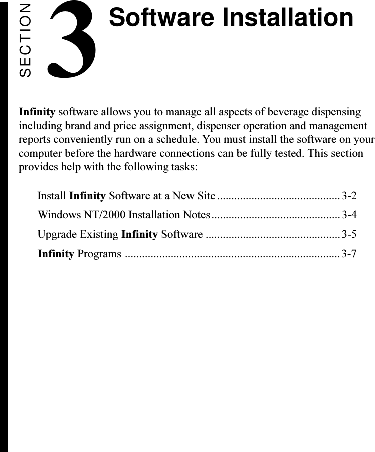 SECTION3Infinity software allows you to manage all aspects of beverage dispensingincluding brand and price assignment, dispenser operation and managementreports conveniently run on a schedule. You must install the software on yourcomputer before the hardware connections can be fully tested. This sectionprovides help with the following tasks:Install Infinity Software at a New Site ........................................... 3-2Windows NT/2000 Installation Notes............................................. 3-4Upgrade Existing Infinity Software ...............................................3-5Infinity Programs ...........................................................................3-7Software Installation