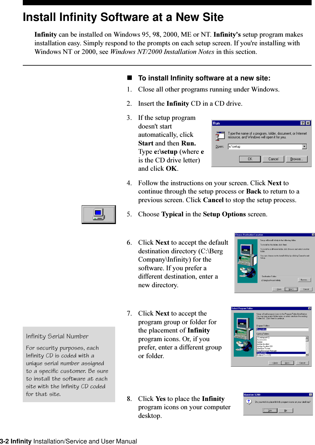 3-2 Infinity Installation/Service and User ManualInstall Infinity Software at a New SiteInfinity can be installed on Windows 95, 98, 2000, ME or NT. Infinity&apos;s setup program makesinstallation easy. Simply respond to the prompts on each setup screen. If you&apos;re installing withWindows NT or 2000, see Windows NT/2000 Installation Notes in this section.nTo install Infinity software at a new site:1. Close all other programs running under Windows. 2. Insert the Infinity CD in a CD drive.3. If the setup programdoesn&apos;t startautomatically, clickStart and then Run.Type e:\setup (where eis the CD drive letter)and click OK.4. Follow the instructions on your screen. Click Next tocontinue through the setup process or Back to return to aprevious screen. Click Cancel to stop the setup process.5. Choose Typical in the Setup Options screen.6. Click Next to accept the defaultdestination directory (C:\BergCompany\Infinity) for thesoftware. If you prefer adifferent destination, enter anew directory.7. Click Next to accept theprogram group or folder forthe placement of Infinityprogram icons. Or, if youprefer, enter a different groupor folder.8. Click Yes to place the Infinityprogram icons on your computerdesktop.Infinity Serial NumberFor security purposes, eachInfinity CD is coded with aunique serial number assignedto a specific customer. Be sureto install the software at eachsite with the Infinity CD codedfor that site.