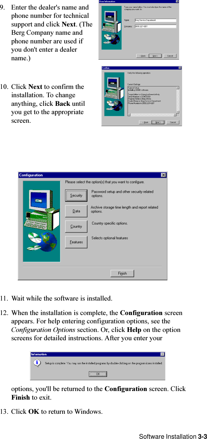  Software Installation 3-39. Enter the dealer&apos;s name andphone number for technicalsupport and click Next. (TheBerg Company name andphone number are used ifyou don&apos;t enter a dealername.)10. Click Next to confirm theinstallation. To changeanything, click Back untilyou get to the appropriatescreen.11. Wait while the software is installed. 12. When the installation is complete, the Configuration screenappears. For help entering configuration options, see theConfiguration Options section. Or, click Help on the optionscreens for detailed instructions. After you enter youroptions, you&apos;ll be returned to the Configuration screen. ClickFinish to exit.13. Click OK to return to Windows.