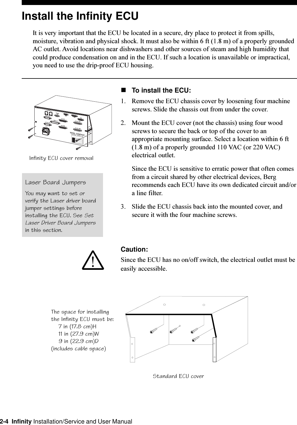 2-4  Infinity Installation/Service and User ManualInstall the Infinity ECUIt is very important that the ECU be located in a secure, dry place to protect it from spills,moisture, vibration and physical shock. It must also be within 6 ft (1.8 m) of a properly groundedAC outlet. Avoid locations near dishwashers and other sources of steam and high humidity thatcould produce condensation on and in the ECU. If such a location is unavailable or impractical,you need to use the drip-proof ECU housing.nTo install the ECU:1. Remove the ECU chassis cover by loosening four machinescrews. Slide the chassis out from under the cover.2. Mount the ECU cover (not the chassis) using four woodscrews to secure the back or top of the cover to anappropriate mounting surface. Select a location within 6 ft(1.8 m) of a properly grounded 110 VAC (or 220 VAC)electrical outlet.Since the ECU is sensitive to erratic power that often comesfrom a circuit shared by other electrical devices, Bergrecommends each ECU have its own dedicated circuit and/ora line filter.3. Slide the ECU chassis back into the mounted cover, andsecure it with the four machine screws.Caution:Since the ECU has no on/off switch, the electrical outlet must beeasily accessible.Standard ECU coverThe space for installingthe Infinity ECU must be:    7 in (17.8 cm)H    11 in (27.9 cm)W    9 in (22.9 cm)D(includes cable space)Infinity ECU cover removalLaser Board JumpersYou may want to set orverify the Laser driver boardjumper settings beforeinstalling the ECU. See SetLaser Driver Board Jumpersin this section.