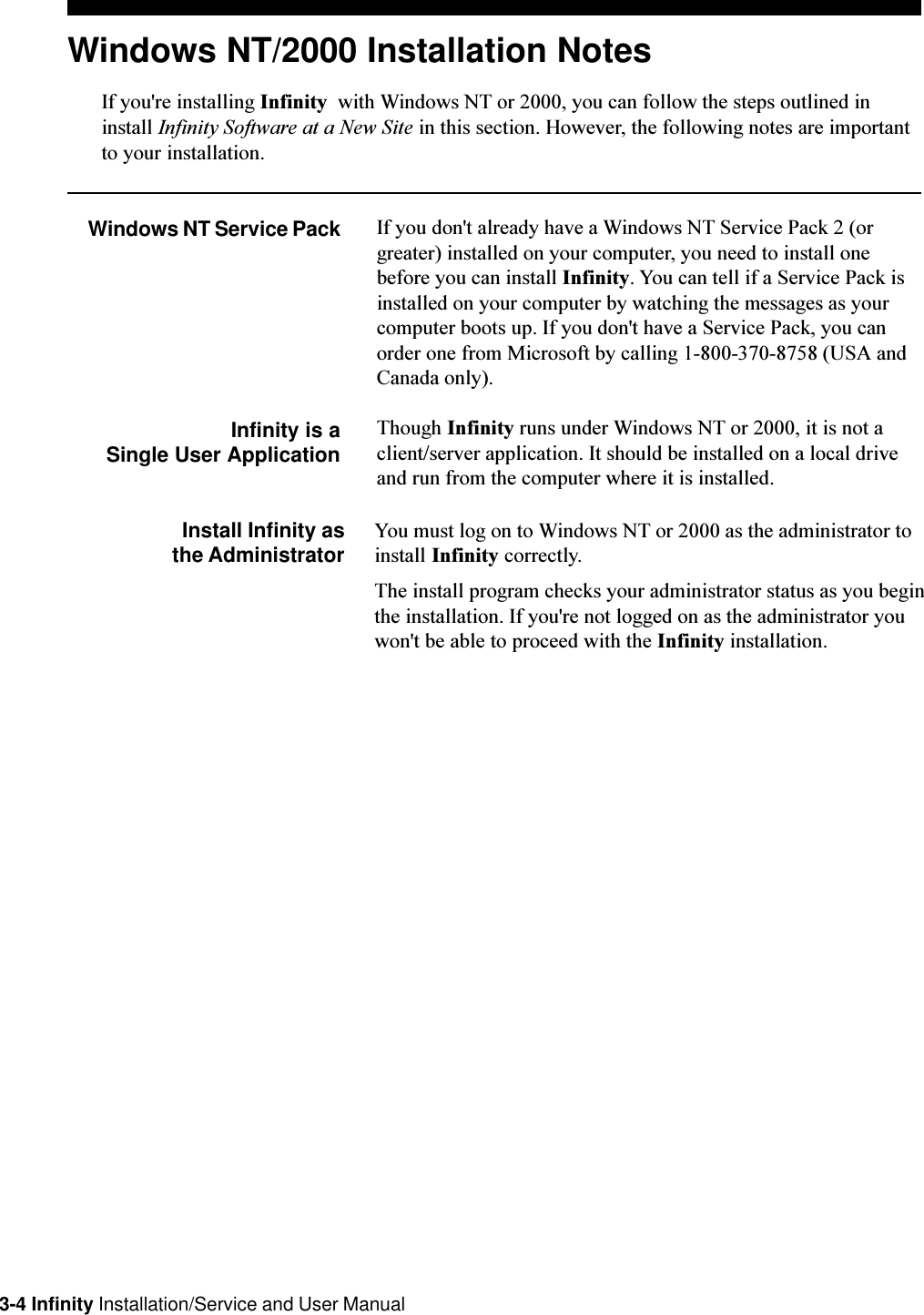 3-4 Infinity Installation/Service and User ManualWindows NT/2000 Installation NotesIf you&apos;re installing Infinity  with Windows NT or 2000, you can follow the steps outlined ininstall Infinity Software at a New Site in this section. However, the following notes are importantto your installation.Windows NT Service Pack If you don&apos;t already have a Windows NT Service Pack 2 (orgreater) installed on your computer, you need to install onebefore you can install Infinity. You can tell if a Service Pack isinstalled on your computer by watching the messages as yourcomputer boots up. If you don&apos;t have a Service Pack, you canorder one from Microsoft by calling 1-800-370-8758 (USA andCanada only).Infinity is aSingle User ApplicationThough Infinity runs under Windows NT or 2000, it is not aclient/server application. It should be installed on a local driveand run from the computer where it is installed.Install Infinity asthe Administrator You must log on to Windows NT or 2000 as the administrator toinstall Infinity correctly.The install program checks your administrator status as you beginthe installation. If you&apos;re not logged on as the administrator youwon&apos;t be able to proceed with the Infinity installation.