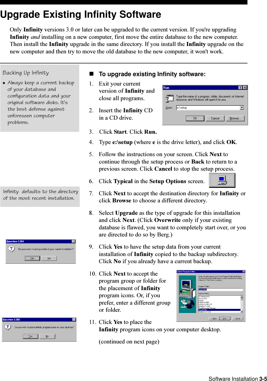  Software Installation 3-5Upgrade Existing Infinity SoftwareOnly Infinity versions 3.0 or later can be upgraded to the current version. If you&apos;re upgradingInfinity and installing on a new computer, first move the entire database to the new computer.Then install the Infinity upgrade in the same directory. If you install the Infinity upgrade on thenew computer and then try to move the old database to the new computer, it won&apos;t work.nTo upgrade existing Infinity software:1. Exit your currentversion of Infinity andclose all programs.2. Insert the Infinity CDin a CD drive.3. Click Start. Click Run.4. Type e:\setup (where e is the drive letter), and click OK.5. Follow the instructions on your screen. Click Next tocontinue through the setup process or Back to return to aprevious screen. Click Cancel to stop the setup process.6. Click Typical in the Setup Options screen.7. Click Next to accept the destination directory for Infinity orclick Browse to choose a different directory.8. Select Upgrade as the type of upgrade for this installationand click Next. (Click Overwrite only if your existingdatabase is flawed, you want to completely start over, or youare directed to do so by Berg.)9. Click Yes to have the setup data from your currentinstallation of Infinity copied to the backup subdirectory.Click No if you already have a current backup.10. Click Next to accept theprogram group or folder forthe placement of Infinityprogram icons. Or, if youprefer, enter a different groupor folder.11. Click Yes to place theInfinity program icons on your computer desktop.(continued on next page)Infinity  defaults to the directoryof the most recent installation.Backing Up InfinitylAlways keep a current backupof your database andconfiguration data and youroriginal software disks. It&apos;sthe best defense againstunforeseen computerproblems.