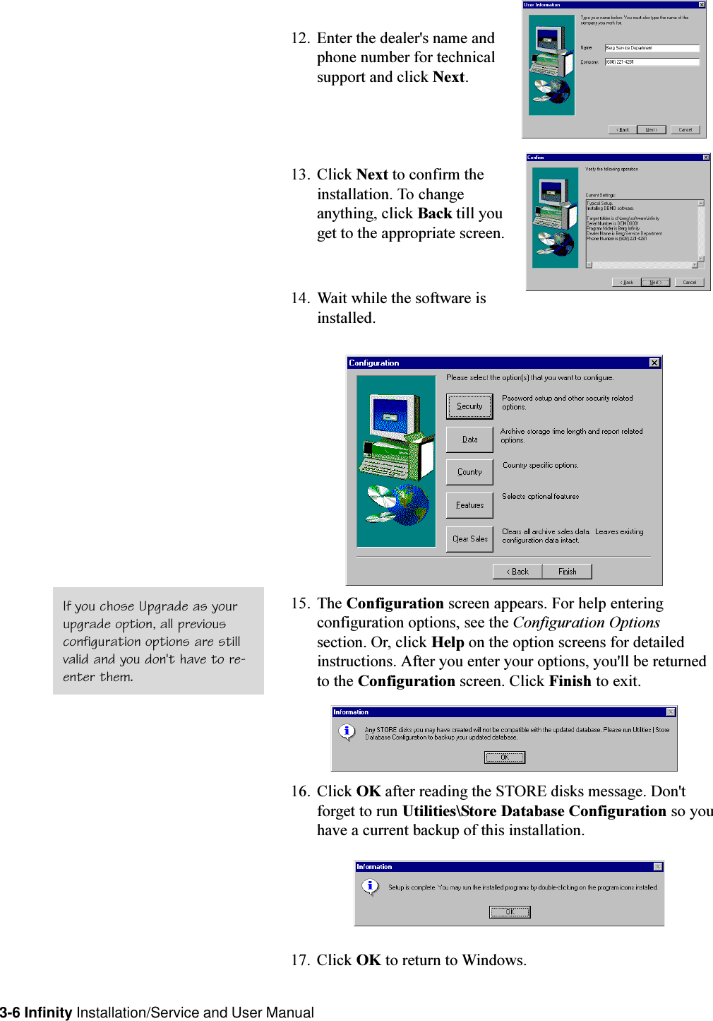 3-6 Infinity Installation/Service and User Manual12. Enter the dealer&apos;s name andphone number for technicalsupport and click Next.13. Click Next to confirm theinstallation. To changeanything, click Back till youget to the appropriate screen.14. Wait while the software isinstalled.15. The Configuration screen appears. For help enteringconfiguration options, see the Configuration Optionssection. Or, click Help on the option screens for detailedinstructions. After you enter your options, you&apos;ll be returnedto the Configuration screen. Click Finish to exit.16. Click OK after reading the STORE disks message. Don&apos;tforget to run Utilities\Store Database Configuration so youhave a current backup of this installation.17. Click OK to return to Windows.If you chose Upgrade as yourupgrade option, all previousconfiguration options are stillvalid and you don&apos;t have to re-enter them.