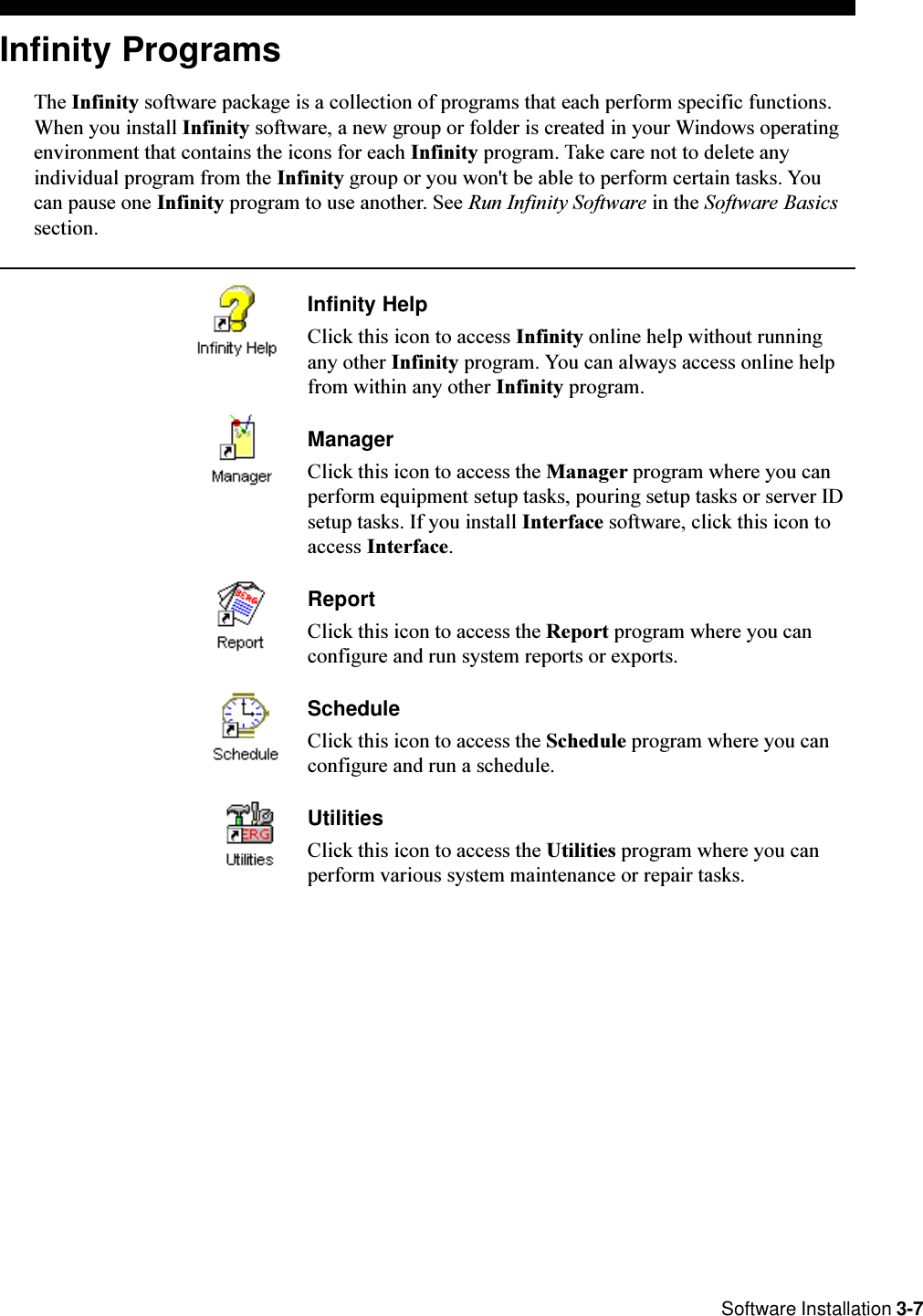  Software Installation 3-7Infinity ProgramsThe Infinity software package is a collection of programs that each perform specific functions.When you install Infinity software, a new group or folder is created in your Windows operatingenvironment that contains the icons for each Infinity program. Take care not to delete anyindividual program from the Infinity group or you won&apos;t be able to perform certain tasks. Youcan pause one Infinity program to use another. See Run Infinity Software in the Software Basicssection.Infinity HelpClick this icon to access Infinity online help without runningany other Infinity program. You can always access online helpfrom within any other Infinity program.ManagerClick this icon to access the Manager program where you canperform equipment setup tasks, pouring setup tasks or server IDsetup tasks. If you install Interface software, click this icon toaccess Interface.ReportClick this icon to access the Report program where you canconfigure and run system reports or exports.ScheduleClick this icon to access the Schedule program where you canconfigure and run a schedule.UtilitiesClick this icon to access the Utilities program where you canperform various system maintenance or repair tasks.