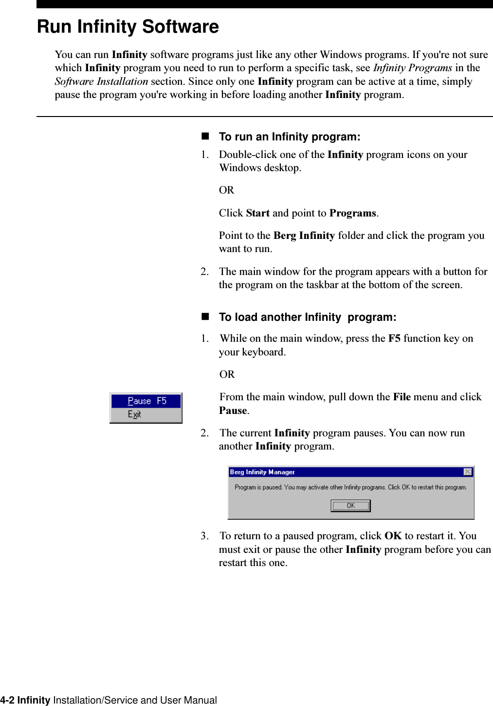 4-2 Infinity Installation/Service and User ManualRun Infinity SoftwareYou can run Infinity software programs just like any other Windows programs. If you&apos;re not surewhich Infinity program you need to run to perform a specific task, see Infinity Programs in theSoftware Installation section. Since only one Infinity program can be active at a time, simplypause the program you&apos;re working in before loading another Infinity program.nTo run an Infinity program:1. Double-click one of the Infinity program icons on yourWindows desktop.ORClick Start and point to Programs.Point to the Berg Infinity folder and click the program youwant to run.2. The main window for the program appears with a button forthe program on the taskbar at the bottom of the screen.nTo load another Infinity  program:1. While on the main window, press the F5 function key onyour keyboard.ORFrom the main window, pull down the File menu and clickPause.2. The current Infinity program pauses. You can now runanother Infinity program.3. To return to a paused program, click OK to restart it. Youmust exit or pause the other Infinity program before you canrestart this one.