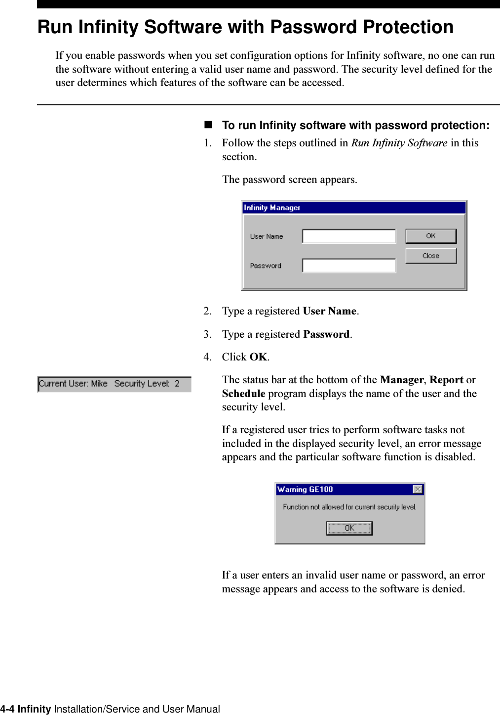 4-4 Infinity Installation/Service and User ManualRun Infinity Software with Password ProtectionIf you enable passwords when you set configuration options for Infinity software, no one can runthe software without entering a valid user name and password. The security level defined for theuser determines which features of the software can be accessed.nTo run Infinity software with password protection:1. Follow the steps outlined in Run Infinity Software in thissection.The password screen appears.2. Type a registered User Name.3. Type a registered Password.4. Click OK.The status bar at the bottom of the Manager, Report orSchedule program displays the name of the user and thesecurity level.If a registered user tries to perform software tasks notincluded in the displayed security level, an error messageappears and the particular software function is disabled.If a user enters an invalid user name or password, an errormessage appears and access to the software is denied.