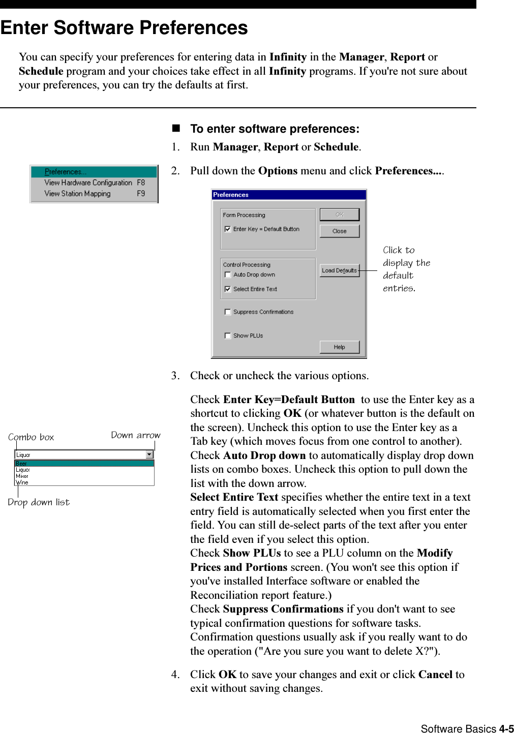  Software Basics 4-5Click todisplay thedefaultentries.Enter Software PreferencesYou can specify your preferences for entering data in Infinity in the Manager, Report orSchedule program and your choices take effect in all Infinity programs. If you&apos;re not sure aboutyour preferences, you can try the defaults at first.nTo enter software preferences:1. Run Manager, Report or Schedule.2. Pull down the Options menu and click Preferences....3. Check or uncheck the various options. Check Enter Key=Default Button  to use the Enter key as ashortcut to clicking OK (or whatever button is the default onthe screen). Uncheck this option to use the Enter key as aTab key (which moves focus from one control to another).Check Auto Drop down to automatically display drop downlists on combo boxes. Uncheck this option to pull down thelist with the down arrow.Select Entire Text specifies whether the entire text in a textentry field is automatically selected when you first enter thefield. You can still de-select parts of the text after you enterthe field even if you select this option.Check Show PLUs to see a PLU column on the ModifyPrices and Portions screen. (You won&apos;t see this option ifyou&apos;ve installed Interface software or enabled theReconciliation report feature.)Check Suppress Confirmations if you don&apos;t want to seetypical confirmation questions for software tasks.Confirmation questions usually ask if you really want to dothe operation (&quot;Are you sure you want to delete X?&quot;).4. Click OK to save your changes and exit or click Cancel toexit without saving changes.Combo box Down arrowDrop down list