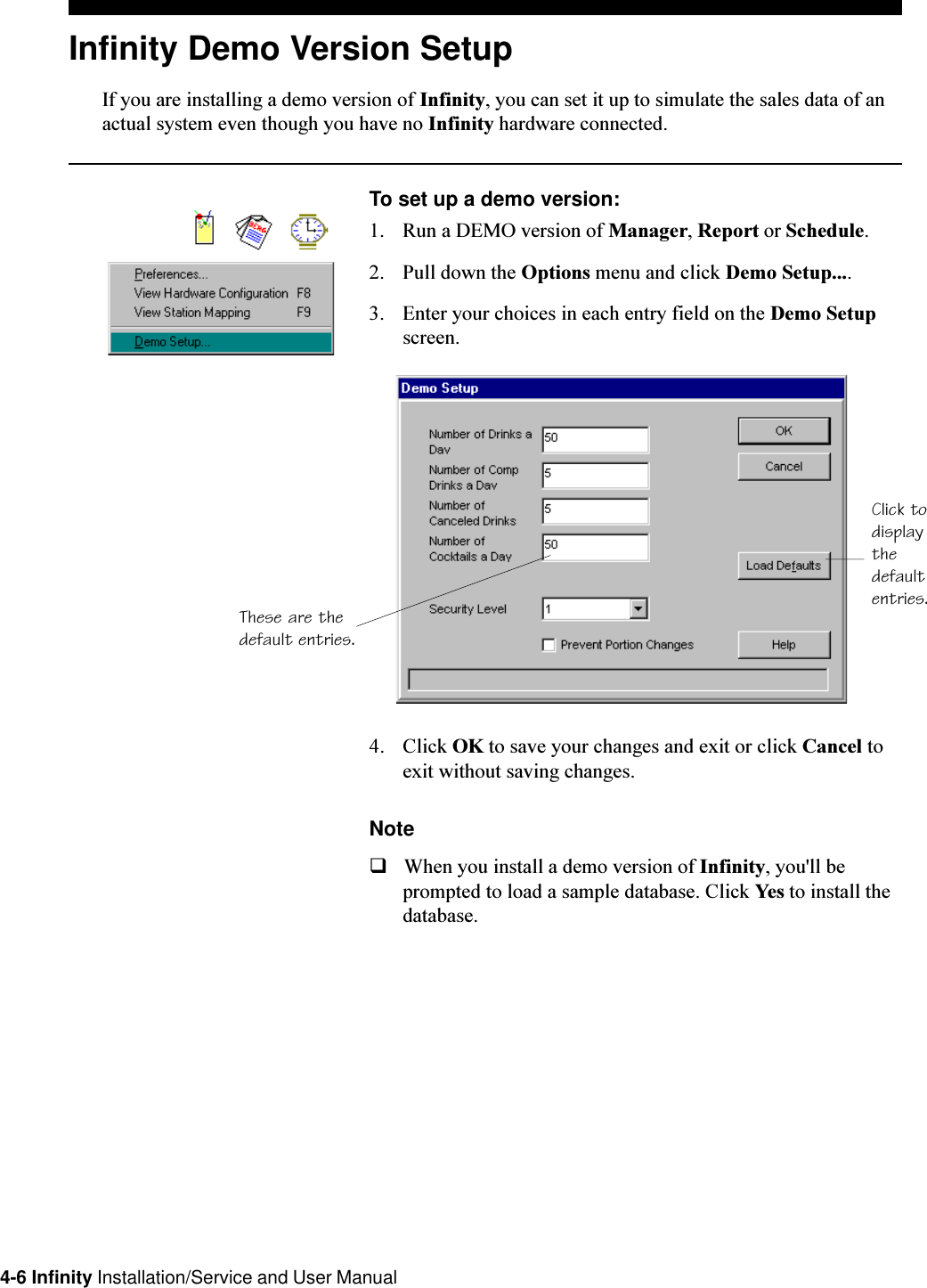4-6 Infinity Installation/Service and User ManualInfinity Demo Version SetupIf you are installing a demo version of Infinity, you can set it up to simulate the sales data of anactual system even though you have no Infinity hardware connected.To set up a demo version:1. Run a DEMO version of Manager, Report or Schedule.2. Pull down the Options menu and click Demo Setup....3. Enter your choices in each entry field on the Demo Setupscreen.4. Click OK to save your changes and exit or click Cancel toexit without saving changes.NoteqWhen you install a demo version of Infinity, you&apos;ll beprompted to load a sample database. Click Yes to install thedatabase.Click todisplaythedefaultentries.These are thedefault entries.