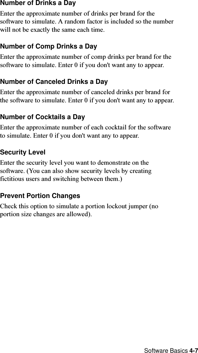  Software Basics 4-7Number of Drinks a DayEnter the approximate number of drinks per brand for thesoftware to simulate. A random factor is included so the numberwill not be exactly the same each time.Number of Comp Drinks a DayEnter the approximate number of comp drinks per brand for thesoftware to simulate. Enter 0 if you don&apos;t want any to appear.Number of Canceled Drinks a DayEnter the approximate number of canceled drinks per brand forthe software to simulate. Enter 0 if you don&apos;t want any to appear.Number of Cocktails a DayEnter the approximate number of each cocktail for the softwareto simulate. Enter 0 if you don&apos;t want any to appear.Security LevelEnter the security level you want to demonstrate on thesoftware. (You can also show security levels by creatingfictitious users and switching between them.)Prevent Portion ChangesCheck this option to simulate a portion lockout jumper (noportion size changes are allowed).