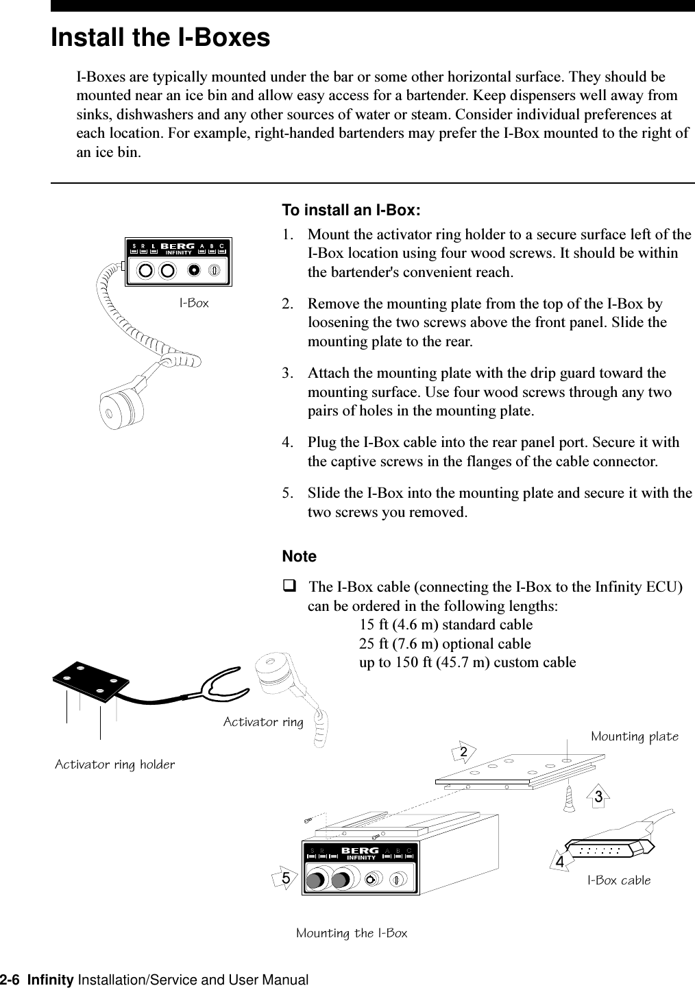 2-6  Infinity Installation/Service and User ManualInstall the I-BoxesI-Boxes are typically mounted under the bar or some other horizontal surface. They should bemounted near an ice bin and allow easy access for a bartender. Keep dispensers well away fromsinks, dishwashers and any other sources of water or steam. Consider individual preferences ateach location. For example, right-handed bartenders may prefer the I-Box mounted to the right ofan ice bin.To install an I-Box:1. Mount the activator ring holder to a secure surface left of theI-Box location using four wood screws. It should be withinthe bartender&apos;s convenient reach.2. Remove the mounting plate from the top of the I-Box byloosening the two screws above the front panel. Slide themounting plate to the rear.3. Attach the mounting plate with the drip guard toward themounting surface. Use four wood screws through any twopairs of holes in the mounting plate.4. Plug the I-Box cable into the rear panel port. Secure it withthe captive screws in the flanges of the cable connector.5. Slide the I-Box into the mounting plate and secure it with thetwo screws you removed.NoteqThe I-Box cable (connecting the I-Box to the Infinity ECU)can be ordered in the following lengths:15 ft (4.6 m) standard cable25 ft (7.6 m) optional cableup to 150 ft (45.7 m) custom cableActivator ring holderActivator ringMounting the I-BoxI-Box cableMounting plateI-Box