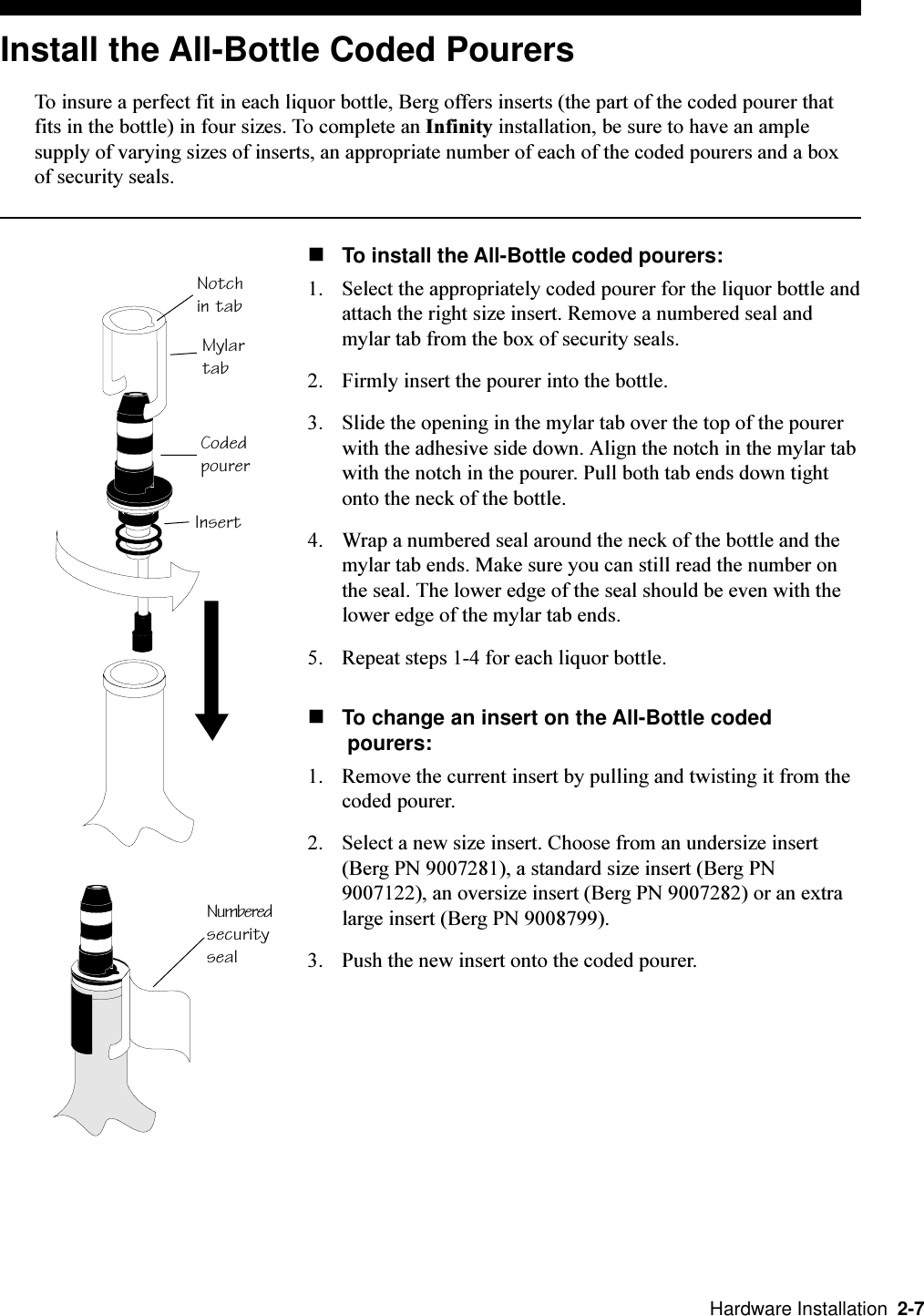   Hardware Installation  2-7Install the All-Bottle Coded PourersTo insure a perfect fit in each liquor bottle, Berg offers inserts (the part of the coded pourer thatfits in the bottle) in four sizes. To complete an Infinity installation, be sure to have an amplesupply of varying sizes of inserts, an appropriate number of each of the coded pourers and a boxof security seals.nTo install the All-Bottle coded pourers:1. Select the appropriately coded pourer for the liquor bottle andattach the right size insert. Remove a numbered seal andmylar tab from the box of security seals.2. Firmly insert the pourer into the bottle. 3. Slide the opening in the mylar tab over the top of the pourerwith the adhesive side down. Align the notch in the mylar tabwith the notch in the pourer. Pull both tab ends down tightonto the neck of the bottle.4. Wrap a numbered seal around the neck of the bottle and themylar tab ends. Make sure you can still read the number onthe seal. The lower edge of the seal should be even with thelower edge of the mylar tab ends.5. Repeat steps 1-4 for each liquor bottle. nTo change an insert on the All-Bottle coded pourers:1. Remove the current insert by pulling and twisting it from thecoded pourer.2. Select a new size insert. Choose from an undersize insert(Berg PN 9007281), a standard size insert (Berg PN9007122), an oversize insert (Berg PN 9007282) or an extralarge insert (Berg PN 9008799).3. Push the new insert onto the coded pourer. Notchin tabCodedpourerMylartabInsertNumberedsecurityseal
