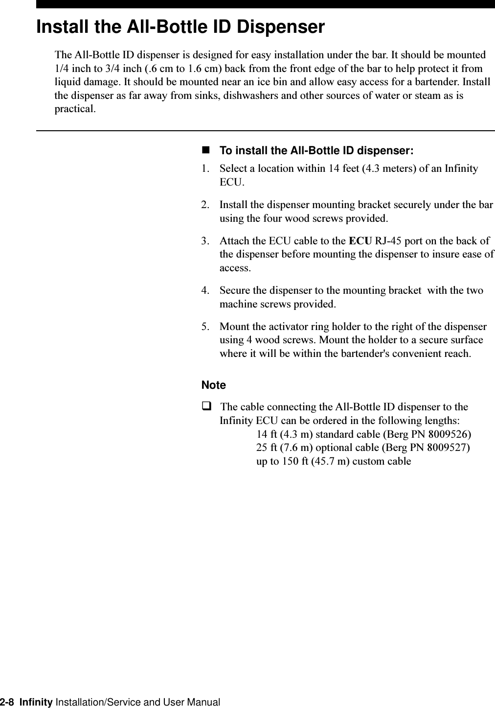2-8  Infinity Installation/Service and User ManualInstall the All-Bottle ID DispenserThe All-Bottle ID dispenser is designed for easy installation under the bar. It should be mounted1/4 inch to 3/4 inch (.6 cm to 1.6 cm) back from the front edge of the bar to help protect it fromliquid damage. It should be mounted near an ice bin and allow easy access for a bartender. Installthe dispenser as far away from sinks, dishwashers and other sources of water or steam as ispractical.nTo install the All-Bottle ID dispenser:1. Select a location within 14 feet (4.3 meters) of an InfinityECU.2. Install the dispenser mounting bracket securely under the barusing the four wood screws provided.3. Attach the ECU cable to the ECU RJ-45 port on the back ofthe dispenser before mounting the dispenser to insure ease ofaccess.4. Secure the dispenser to the mounting bracket  with the twomachine screws provided.5. Mount the activator ring holder to the right of the dispenserusing 4 wood screws. Mount the holder to a secure surfacewhere it will be within the bartender&apos;s convenient reach.NoteqThe cable connecting the All-Bottle ID dispenser to theInfinity ECU can be ordered in the following lengths:14 ft (4.3 m) standard cable (Berg PN 8009526)25 ft (7.6 m) optional cable (Berg PN 8009527)up to 150 ft (45.7 m) custom cable