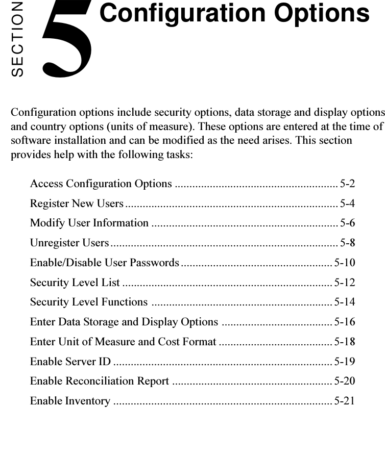 SECTION5Configuration options include security options, data storage and display optionsand country options (units of measure). These options are entered at the time ofsoftware installation and can be modified as the need arises. This sectionprovides help with the following tasks:Access Configuration Options ........................................................5-2Register New Users.........................................................................5-4Modify User Information ................................................................5-6Unregister Users.............................................................................. 5-8Enable/Disable User Passwords....................................................5-10Security Level List ........................................................................5-12Security Level Functions ..............................................................5-14Enter Data Storage and Display Options ...................................... 5-16Enter Unit of Measure and Cost Format .......................................5-18Enable Server ID ...........................................................................5-19Enable Reconciliation Report ....................................................... 5-20Enable Inventory ...........................................................................5-21Configuration Options