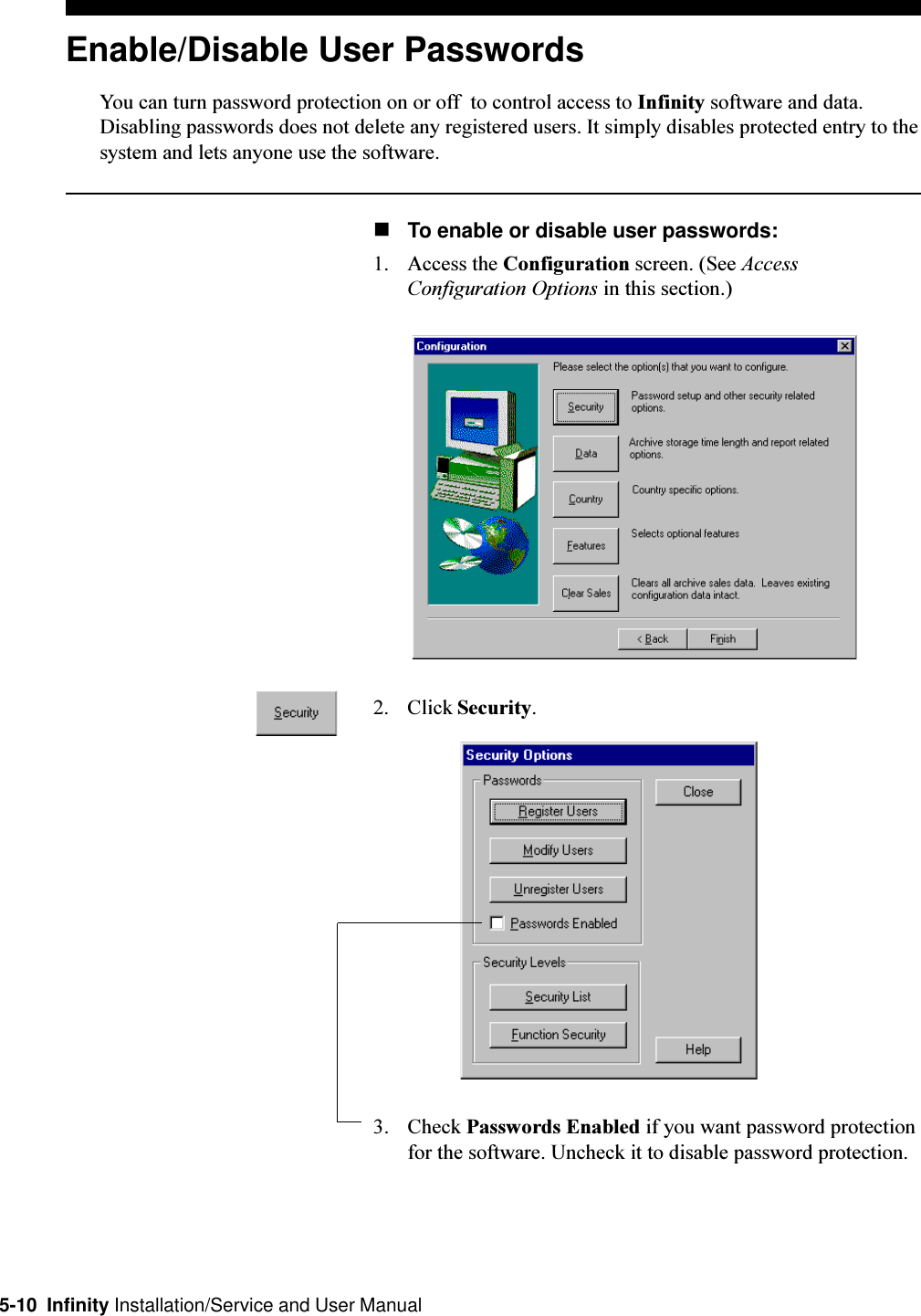 5-10  Infinity Installation/Service and User ManualEnable/Disable User PasswordsYou can turn password protection on or off  to control access to Infinity software and data.Disabling passwords does not delete any registered users. It simply disables protected entry to thesystem and lets anyone use the software.nTo enable or disable user passwords:1. Access the Configuration screen. (See AccessConfiguration Options in this section.)2. Click Security.3. Check Passwords Enabled if you want password protectionfor the software. Uncheck it to disable password protection.