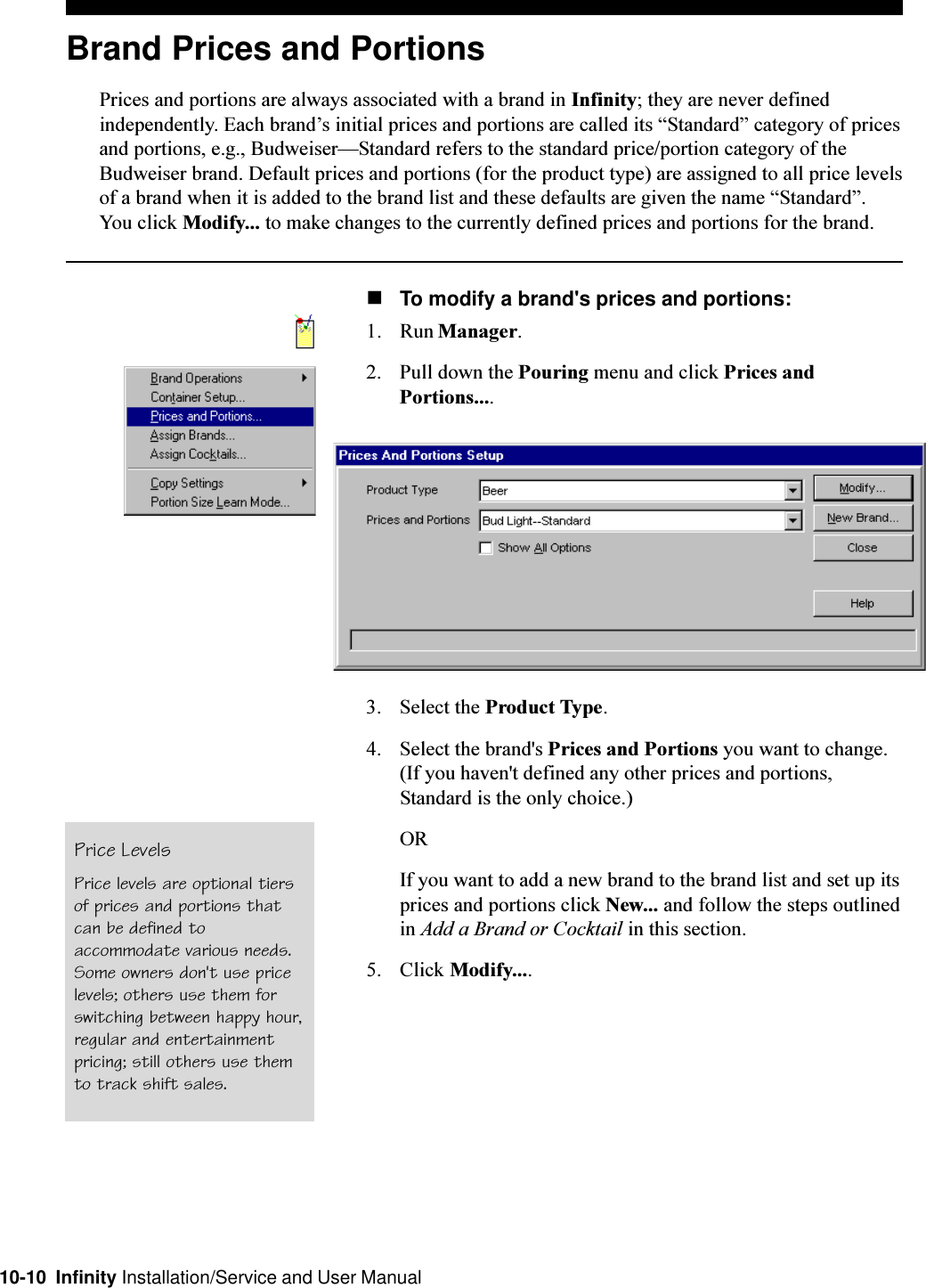 10-10  Infinity Installation/Service and User ManualBrand Prices and PortionsPrices and portions are always associated with a brand in Infinity; they are never definedindependently. Each brands initial prices and portions are called its Standard category of pricesand portions, e.g., BudweiserStandard refers to the standard price/portion category of theBudweiser brand. Default prices and portions (for the product type) are assigned to all price levelsof a brand when it is added to the brand list and these defaults are given the name Standard.You click Modify... to make changes to the currently defined prices and portions for the brand.nTo modify a brand&apos;s prices and portions:1. Run Manager.2. Pull down the Pouring menu and click Prices andPortions....3. Select the Product Type.4. Select the brand&apos;s Prices and Portions you want to change.(If you haven&apos;t defined any other prices and portions,Standard is the only choice.)ORIf you want to add a new brand to the brand list and set up itsprices and portions click New... and follow the steps outlinedin Add a Brand or Cocktail in this section.5. Click Modify....Price LevelsPrice levels are optional tiersof prices and portions thatcan be defined toaccommodate various needs.Some owners don&apos;t use pricelevels; others use them forswitching between happy hour,regular and entertainmentpricing; still others use themto track shift sales.