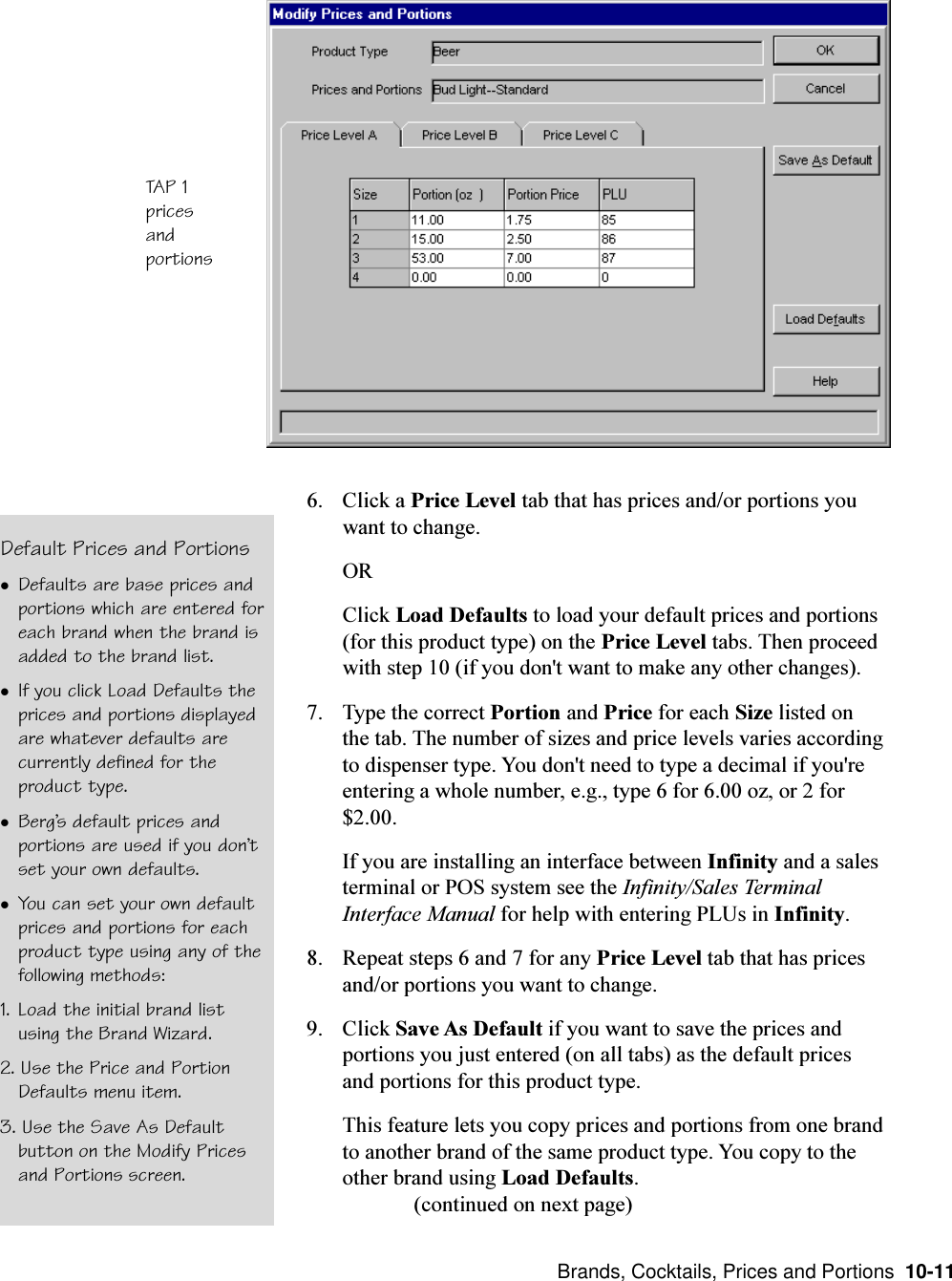  Brands, Cocktails, Prices and Portions  10-11TAP 1pricesandportionsDefault Prices and PortionslDefaults are base prices andportions which are entered foreach brand when the brand isadded to the brand list.lIf you click Load Defaults theprices and portions displayedare whatever defaults arecurrently defined for theproduct type.lBergs default prices andportions are used if you dontset your own defaults.lYou can set your own defaultprices and portions for eachproduct type using any of thefollowing methods:1. Load the initial brand listusing the Brand Wizard.2. Use the Price and PortionDefaults menu item.3. Use the Save As Defaultbutton on the Modify Pricesand Portions screen.6. Click a Price Level tab that has prices and/or portions youwant to change.ORClick Load Defaults to load your default prices and portions(for this product type) on the Price Level tabs. Then proceedwith step 10 (if you don&apos;t want to make any other changes).7. Type the correct Portion and Price for each Size listed onthe tab. The number of sizes and price levels varies accordingto dispenser type. You don&apos;t need to type a decimal if you&apos;reentering a whole number, e.g., type 6 for 6.00 oz, or 2 for$2.00.If you are installing an interface between Infinity and a salesterminal or POS system see the Infinity/Sales TerminalInterface Manual for help with entering PLUs in Infinity.8. Repeat steps 6 and 7 for any Price Level tab that has pricesand/or portions you want to change.9. Click Save As Default if you want to save the prices andportions you just entered (on all tabs) as the default pricesand portions for this product type.This feature lets you copy prices and portions from one brandto another brand of the same product type. You copy to theother brand using Load Defaults.(continued on next page)