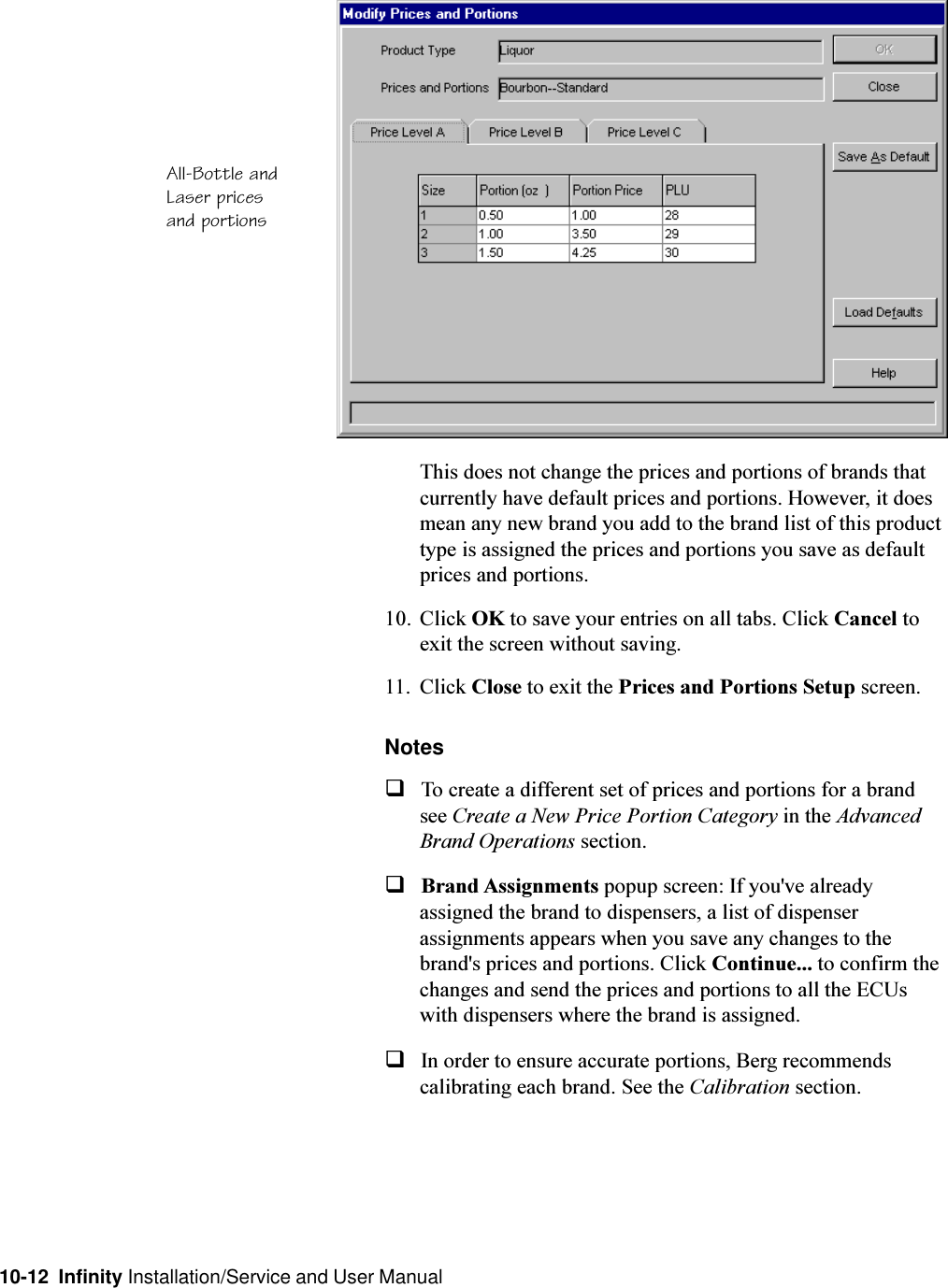 10-12  Infinity Installation/Service and User ManualThis does not change the prices and portions of brands thatcurrently have default prices and portions. However, it doesmean any new brand you add to the brand list of this producttype is assigned the prices and portions you save as defaultprices and portions.10. Click OK to save your entries on all tabs. Click Cancel toexit the screen without saving.11. Click Close to exit the Prices and Portions Setup screen.NotesqTo create a different set of prices and portions for a brandsee Create a New Price Portion Category in the AdvancedBrand Operations section.qBrand Assignments popup screen: If you&apos;ve alreadyassigned the brand to dispensers, a list of dispenserassignments appears when you save any changes to thebrand&apos;s prices and portions. Click Continue... to confirm thechanges and send the prices and portions to all the ECUswith dispensers where the brand is assigned.qIn order to ensure accurate portions, Berg recommendscalibrating each brand. See the Calibration section.All-Bottle andLaser pricesand portions
