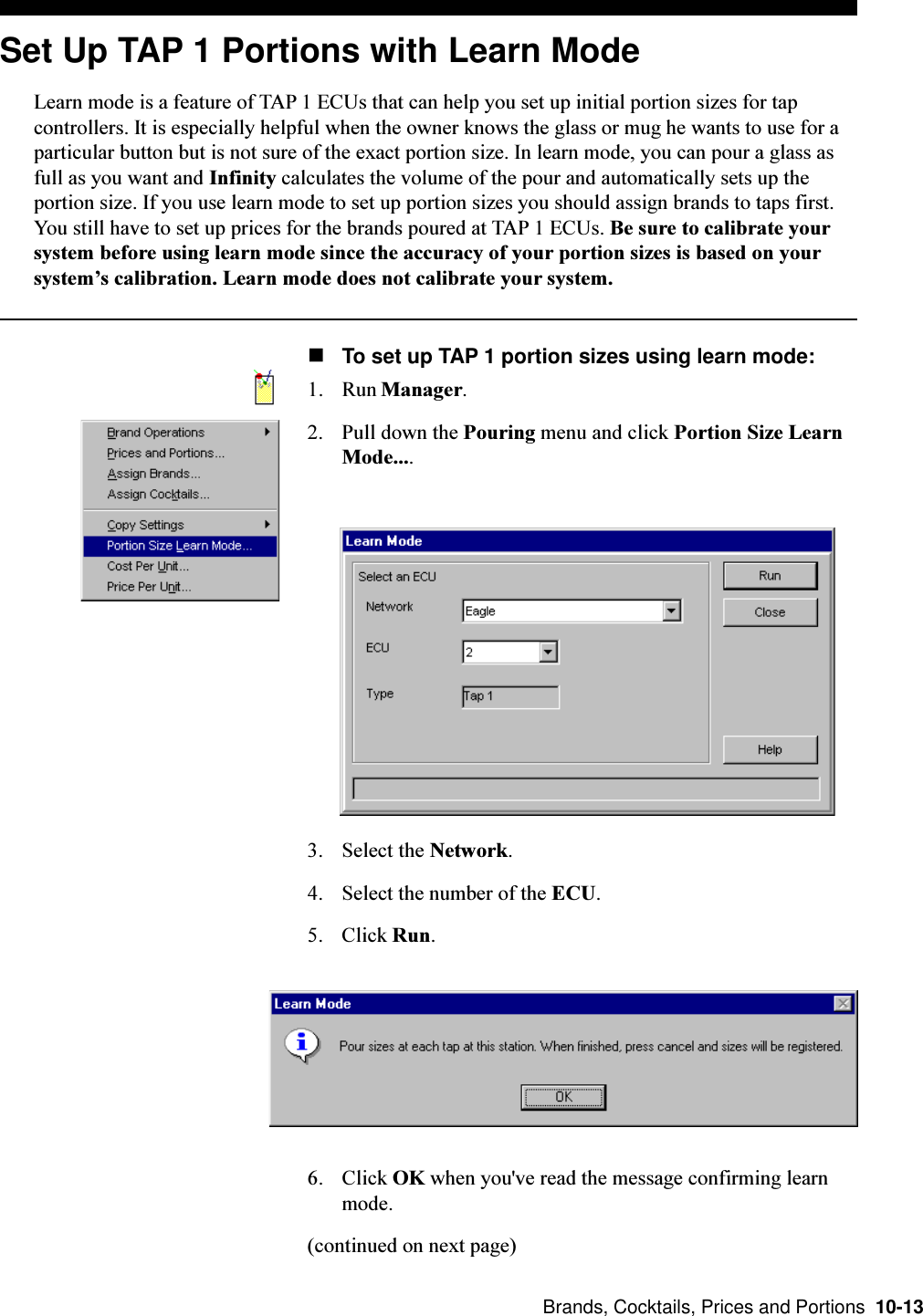  Brands, Cocktails, Prices and Portions  10-13Set Up TAP 1 Portions with Learn ModeLearn mode is a feature of TAP 1 ECUs that can help you set up initial portion sizes for tapcontrollers. It is especially helpful when the owner knows the glass or mug he wants to use for aparticular button but is not sure of the exact portion size. In learn mode, you can pour a glass asfull as you want and Infinity calculates the volume of the pour and automatically sets up theportion size. If you use learn mode to set up portion sizes you should assign brands to taps first.You still have to set up prices for the brands poured at TAP 1 ECUs. Be sure to calibrate yoursystem before using learn mode since the accuracy of your portion sizes is based on yoursystems calibration. Learn mode does not calibrate your system.nTo set up TAP 1 portion sizes using learn mode:1. Run Manager.2. Pull down the Pouring menu and click Portion Size LearnMode....3. Select the Network.4. Select the number of the ECU.5. Click Run.6. Click OK when you&apos;ve read the message confirming learnmode.(continued on next page)