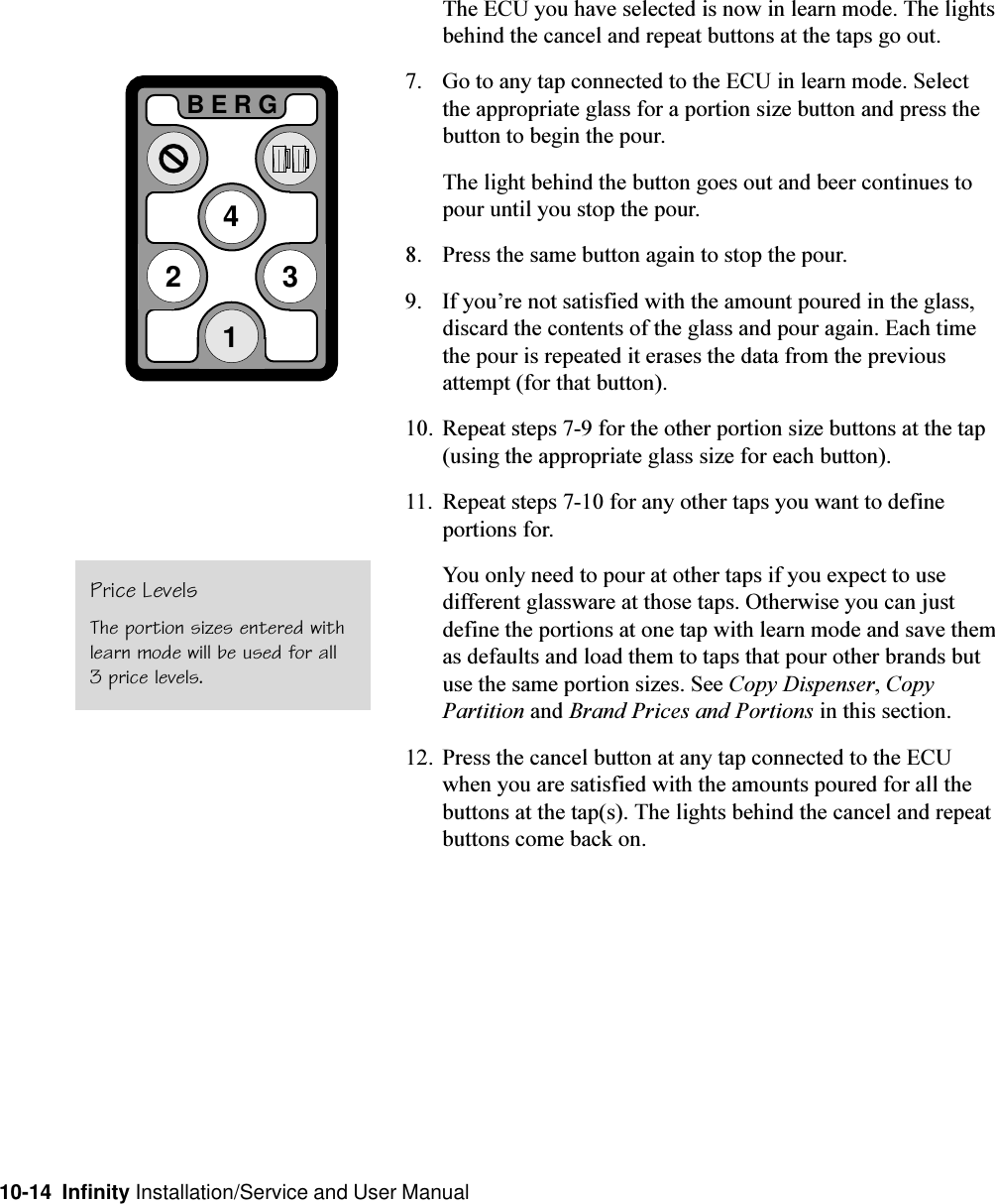 10-14  Infinity Installation/Service and User Manual2BERG341The ECU you have selected is now in learn mode. The lightsbehind the cancel and repeat buttons at the taps go out.7. Go to any tap connected to the ECU in learn mode. Selectthe appropriate glass for a portion size button and press thebutton to begin the pour.The light behind the button goes out and beer continues topour until you stop the pour.8. Press the same button again to stop the pour.9. If youre not satisfied with the amount poured in the glass,discard the contents of the glass and pour again. Each timethe pour is repeated it erases the data from the previousattempt (for that button).10. Repeat steps 7-9 for the other portion size buttons at the tap(using the appropriate glass size for each button).11. Repeat steps 7-10 for any other taps you want to defineportions for.You only need to pour at other taps if you expect to usedifferent glassware at those taps. Otherwise you can justdefine the portions at one tap with learn mode and save themas defaults and load them to taps that pour other brands butuse the same portion sizes. See Copy Dispenser, CopyPartition and Brand Prices and Portions in this section.12. Press the cancel button at any tap connected to the ECUwhen you are satisfied with the amounts poured for all thebuttons at the tap(s). The lights behind the cancel and repeatbuttons come back on.Price LevelsThe portion sizes entered withlearn mode will be used for all3 price levels.