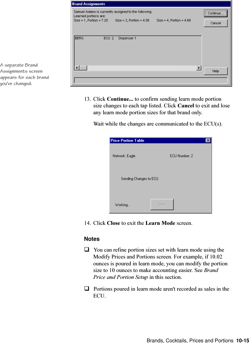  Brands, Cocktails, Prices and Portions  10-1513. Click Continue... to confirm sending learn mode portionsize changes to each tap listed. Click Cancel to exit and loseany learn mode portion sizes for that brand only.Wait while the changes are communicated to the ECU(s).14. Click Close to exit the Learn Mode screen.NotesqYou can refine portion sizes set with learn mode using theModify Prices and Portions screen. For example, if 10.02ounces is poured in learn mode, you can modify the portionsize to 10 ounces to make accounting easier. See BrandPrice and Portion Setup in this section.qPortions poured in learn mode aren&apos;t recorded as sales in theECU.A separate BrandAssignments screenappears for each brandyou&apos;ve changed.