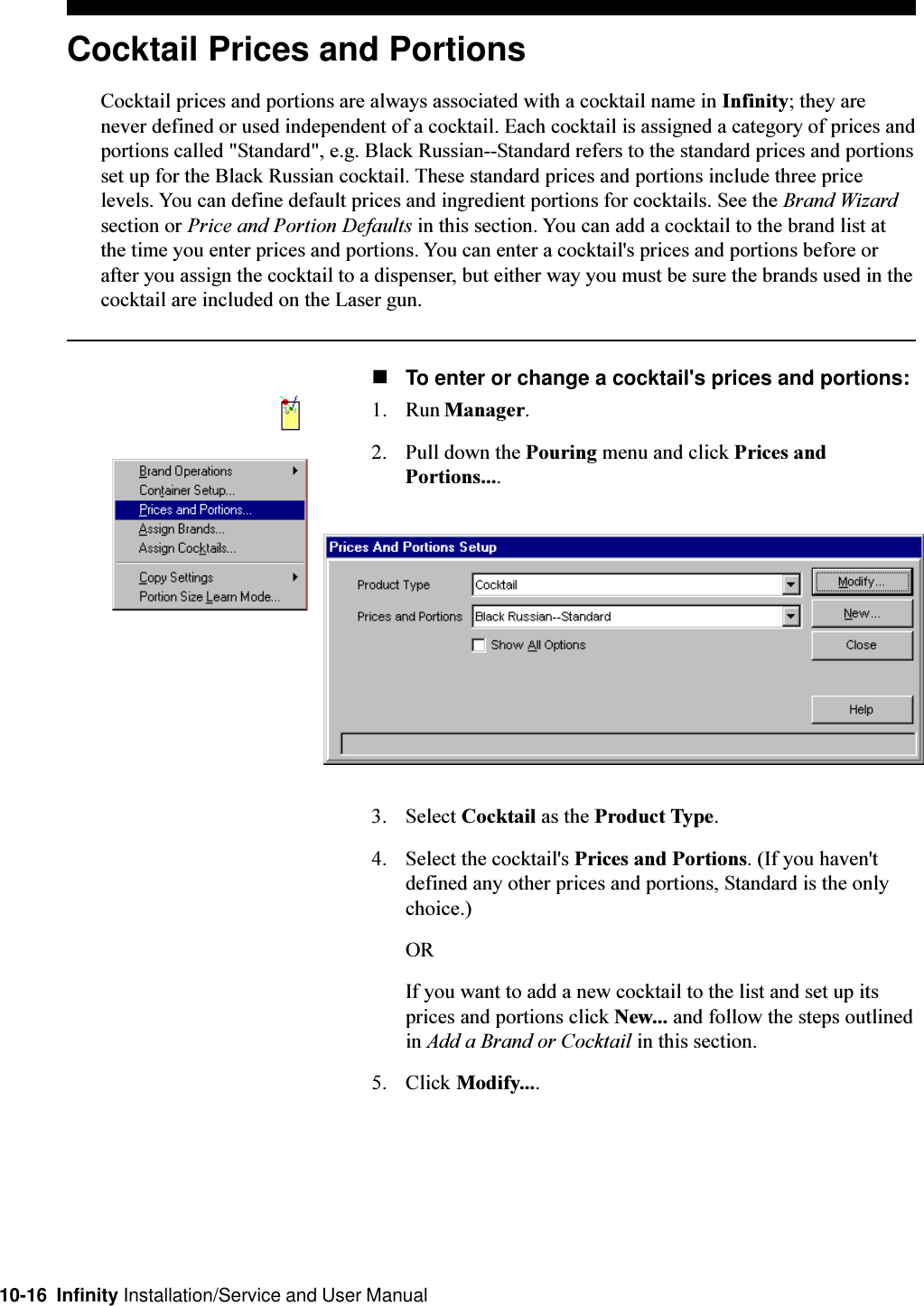 10-16  Infinity Installation/Service and User ManualCocktail Prices and PortionsCocktail prices and portions are always associated with a cocktail name in Infinity; they arenever defined or used independent of a cocktail. Each cocktail is assigned a category of prices andportions called &quot;Standard&quot;, e.g. Black Russian--Standard refers to the standard prices and portionsset up for the Black Russian cocktail. These standard prices and portions include three pricelevels. You can define default prices and ingredient portions for cocktails. See the Brand Wizardsection or Price and Portion Defaults in this section. You can add a cocktail to the brand list atthe time you enter prices and portions. You can enter a cocktail&apos;s prices and portions before orafter you assign the cocktail to a dispenser, but either way you must be sure the brands used in thecocktail are included on the Laser gun.nTo enter or change a cocktail&apos;s prices and portions:1. Run Manager.2. Pull down the Pouring menu and click Prices andPortions....3. Select Cocktail as the Product Type.4. Select the cocktail&apos;s Prices and Portions. (If you haven&apos;tdefined any other prices and portions, Standard is the onlychoice.)ORIf you want to add a new cocktail to the list and set up itsprices and portions click New... and follow the steps outlinedin Add a Brand or Cocktail in this section.5. Click Modify....