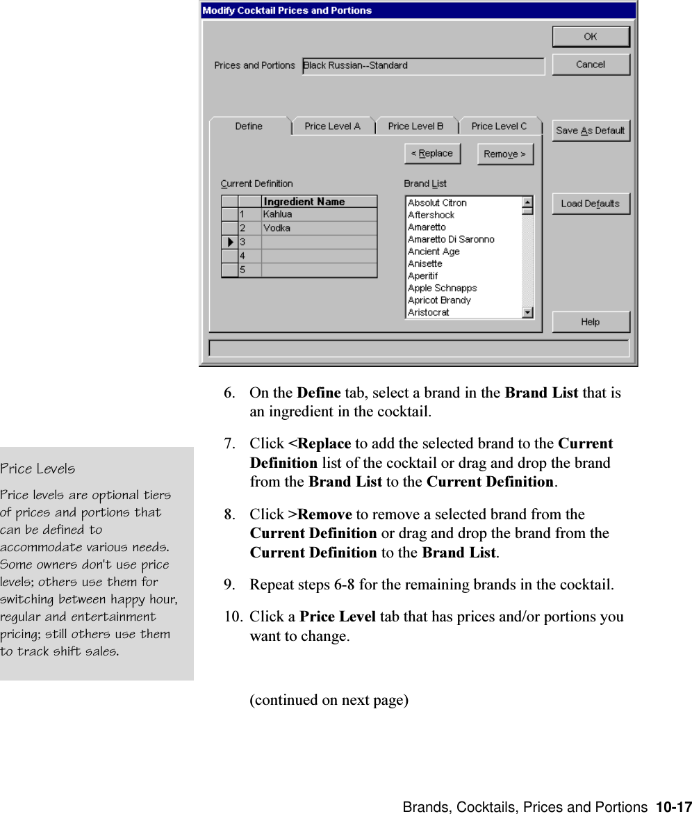  Brands, Cocktails, Prices and Portions  10-176. On the Define tab, select a brand in the Brand List that isan ingredient in the cocktail.7. Click &lt;Replace to add the selected brand to the CurrentDefinition list of the cocktail or drag and drop the brandfrom the Brand List to the Current Definition.8. Click &gt;Remove to remove a selected brand from theCurrent Definition or drag and drop the brand from theCurrent Definition to the Brand List.9. Repeat steps 6-8 for the remaining brands in the cocktail.10. Click a Price Level tab that has prices and/or portions youwant to change.(continued on next page)Price LevelsPrice levels are optional tiersof prices and portions thatcan be defined toaccommodate various needs.Some owners don&apos;t use pricelevels; others use them forswitching between happy hour,regular and entertainmentpricing; still others use themto track shift sales.