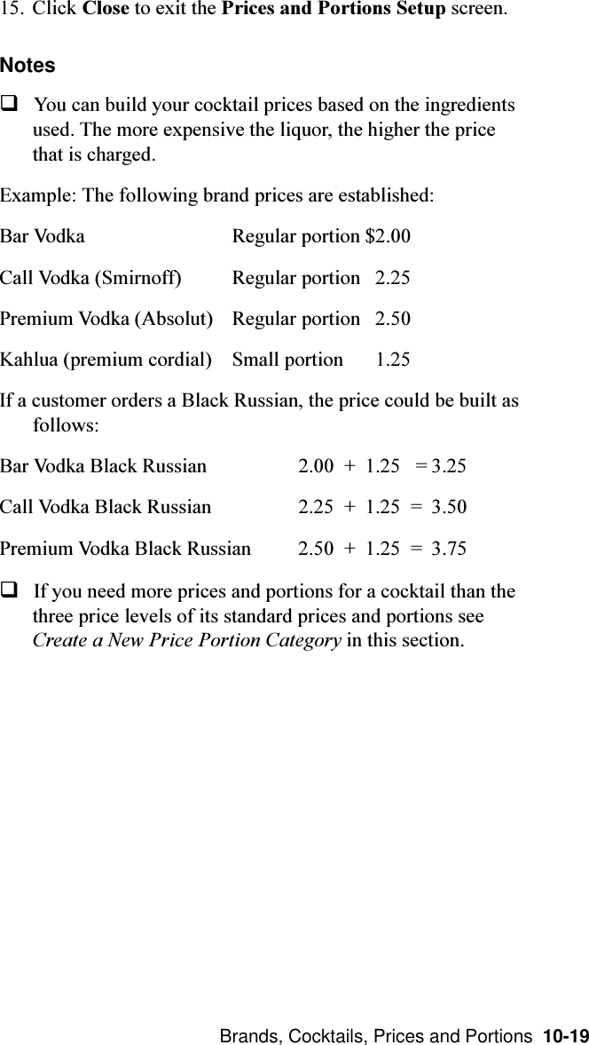  Brands, Cocktails, Prices and Portions  10-1915. Click Close to exit the Prices and Portions Setup screen.NotesqYou can build your cocktail prices based on the ingredientsused. The more expensive the liquor, the higher the pricethat is charged.Example: The following brand prices are established:Bar Vodka Regular portion $2.00Call Vodka (Smirnoff) Regular portion   2.25Premium Vodka (Absolut) Regular portion   2.50Kahlua (premium cordial) Small portion   1.25If a customer orders a Black Russian, the price could be built asfollows:Bar Vodka Black Russian 2.00  + 1.25   = 3.25Call Vodka Black Russian 2.25  + 1.25  = 3.50Premium Vodka Black Russian 2.50  + 1.25  = 3.75qIf you need more prices and portions for a cocktail than thethree price levels of its standard prices and portions seeCreate a New Price Portion Category in this section.