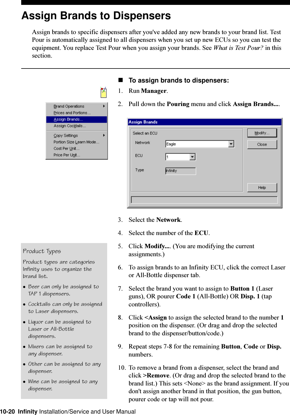 10-20  Infinity Installation/Service and User ManualAssign Brands to DispensersAssign brands to specific dispensers after you&apos;ve added any new brands to your brand list. TestPour is automatically assigned to all dispensers when you set up new ECUs so you can test theequipment. You replace Test Pour when you assign your brands. See What is Test Pour? in thissection.nTo assign brands to dispensers:1. Run Manager.2. Pull down the Pouring menu and click Assign Brands....3. Select the Network.4. Select the number of the ECU.5. Click Modify.... (You are modifying the currentassignments.)6. To assign brands to an Infinity ECU, click the correct Laseror All-Bottle dispenser tab.7. Select the brand you want to assign to Button 1 (Laserguns), OR pourer Code 1 (All-Bottle) OR Disp. 1 (tapcontrollers).8. Click &lt;Assign to assign the selected brand to the number 1position on the dispenser. (Or drag and drop the selectedbrand to the dispenser/button/code.)9. Repeat steps 7-8 for the remaining Button, Code or Disp.numbers.10. To remove a brand from a dispenser, select the brand andclick &gt;Remove. (Or drag and drop the selected brand to thebrand list.) This sets &lt;None&gt; as the brand assignment. If youdon&apos;t assign another brand in that position, the gun button,pourer code or tap will not pour.Product TypesProduct types are categoriesInfinity uses to organize thebrand list.lBeer can only be assigned toTAP 1 dispensers.lCocktails can only be assignedto Laser dispensers.lLiquor can be assigned toLaser or All-Bottledispensers.lMixers can be assigned toany dispenser.lOther can be assigned to anydispenser.lWine can be assigned to anydispenser.