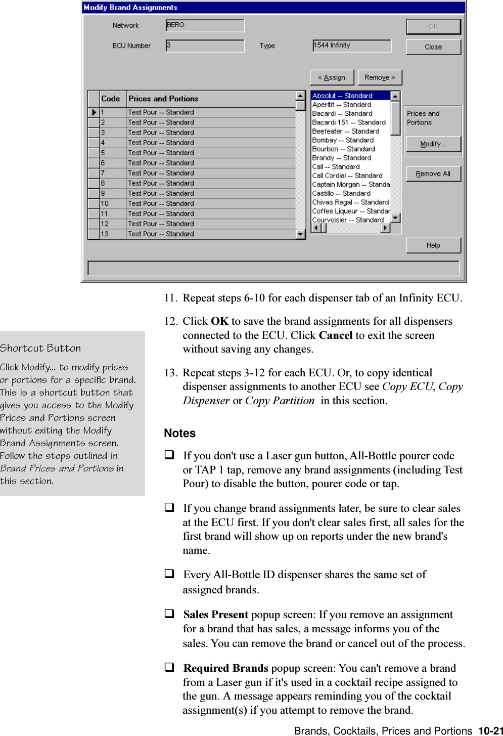  Brands, Cocktails, Prices and Portions  10-2111. Repeat steps 6-10 for each dispenser tab of an Infinity ECU.12. Click OK to save the brand assignments for all dispensersconnected to the ECU. Click Cancel to exit the screenwithout saving any changes.13. Repeat steps 3-12 for each ECU. Or, to copy identicaldispenser assignments to another ECU see Copy ECU, CopyDispenser or Copy Partition  in this section.NotesqIf you don&apos;t use a Laser gun button, All-Bottle pourer codeor TAP 1 tap, remove any brand assignments (including TestPour) to disable the button, pourer code or tap.qIf you change brand assignments later, be sure to clear salesat the ECU first. If you don&apos;t clear sales first, all sales for thefirst brand will show up on reports under the new brand&apos;sname.qEvery All-Bottle ID dispenser shares the same set ofassigned brands.qSales Present popup screen: If you remove an assignmentfor a brand that has sales, a message informs you of thesales. You can remove the brand or cancel out of the process.qRequired Brands popup screen: You can&apos;t remove a brandfrom a Laser gun if it&apos;s used in a cocktail recipe assigned tothe gun. A message appears reminding you of the cocktailassignment(s) if you attempt to remove the brand.Shortcut ButtonClick Modify... to modify pricesor portions for a specific brand.This is a shortcut button thatgives you access to the ModifyPrices and Portions screenwithout exiting the ModifyBrand Assignments screen.Follow the steps outlined inBrand Prices and Portions inthis section.