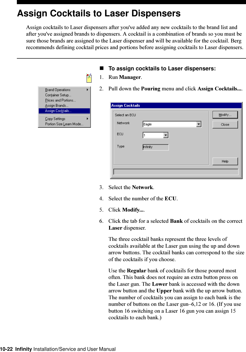 10-22  Infinity Installation/Service and User ManualAssign Cocktails to Laser DispensersAssign cocktails to Laser dispensers after you&apos;ve added any new cocktails to the brand list andafter you&apos;ve assigned brands to dispensers. A cocktail is a combination of brands so you must besure those brands are assigned to the Laser dispenser and will be available for the cocktail. Bergrecommends defining cocktail prices and portions before assigning cocktails to Laser dispensers.nTo assign cocktails to Laser dispensers:1. Run Manager.2. Pull down the Pouring menu and click Assign Cocktails....3. Select the Network.4. Select the number of the ECU.5. Click Modify....6. Click the tab for a selected Bank of cocktails on the correctLaser dispenser.The three cocktail banks represent the three levels ofcocktails available at the Laser gun using the up and downarrow buttons. The cocktail banks can correspond to the sizeof the cocktails if you choose.Use the Regular bank of cocktails for those poured mostoften. This bank does not require an extra button press onthe Laser gun. The Lower bank is accessed with the downarrow button and the Upper bank with the up arrow button.The number of cocktails you can assign to each bank is thenumber of buttons on the Laser gun6,12 or 16. (If you usebutton 16 switching on a Laser 16 gun you can assign 15cocktails to each bank.)