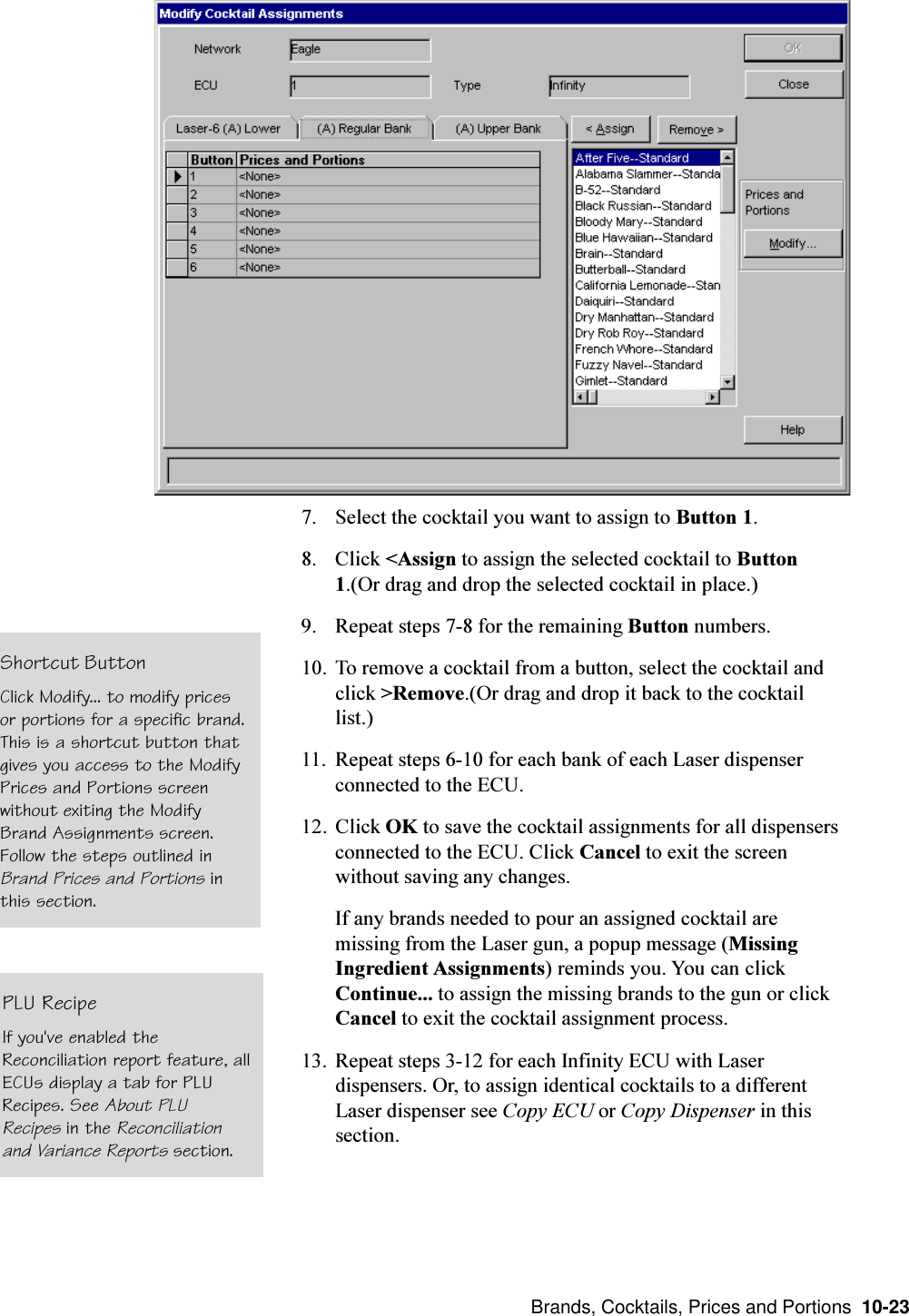  Brands, Cocktails, Prices and Portions  10-237. Select the cocktail you want to assign to Button 1.8. Click &lt;Assign to assign the selected cocktail to Button1.(Or drag and drop the selected cocktail in place.)9. Repeat steps 7-8 for the remaining Button numbers.10. To remove a cocktail from a button, select the cocktail andclick &gt;Remove.(Or drag and drop it back to the cocktaillist.)11. Repeat steps 6-10 for each bank of each Laser dispenserconnected to the ECU.12. Click OK to save the cocktail assignments for all dispensersconnected to the ECU. Click Cancel to exit the screenwithout saving any changes.If any brands needed to pour an assigned cocktail aremissing from the Laser gun, a popup message (MissingIngredient Assignments) reminds you. You can clickContinue... to assign the missing brands to the gun or clickCancel to exit the cocktail assignment process.13. Repeat steps 3-12 for each Infinity ECU with Laserdispensers. Or, to assign identical cocktails to a differentLaser dispenser see Copy ECU or Copy Dispenser in thissection.Shortcut ButtonClick Modify... to modify pricesor portions for a specific brand.This is a shortcut button thatgives you access to the ModifyPrices and Portions screenwithout exiting the ModifyBrand Assignments screen.Follow the steps outlined inBrand Prices and Portions inthis section.PLU RecipeIf you&apos;ve enabled theReconciliation report feature, allECUs display a tab for PLURecipes. See About PLURecipes in the Reconciliationand Variance Reports section.