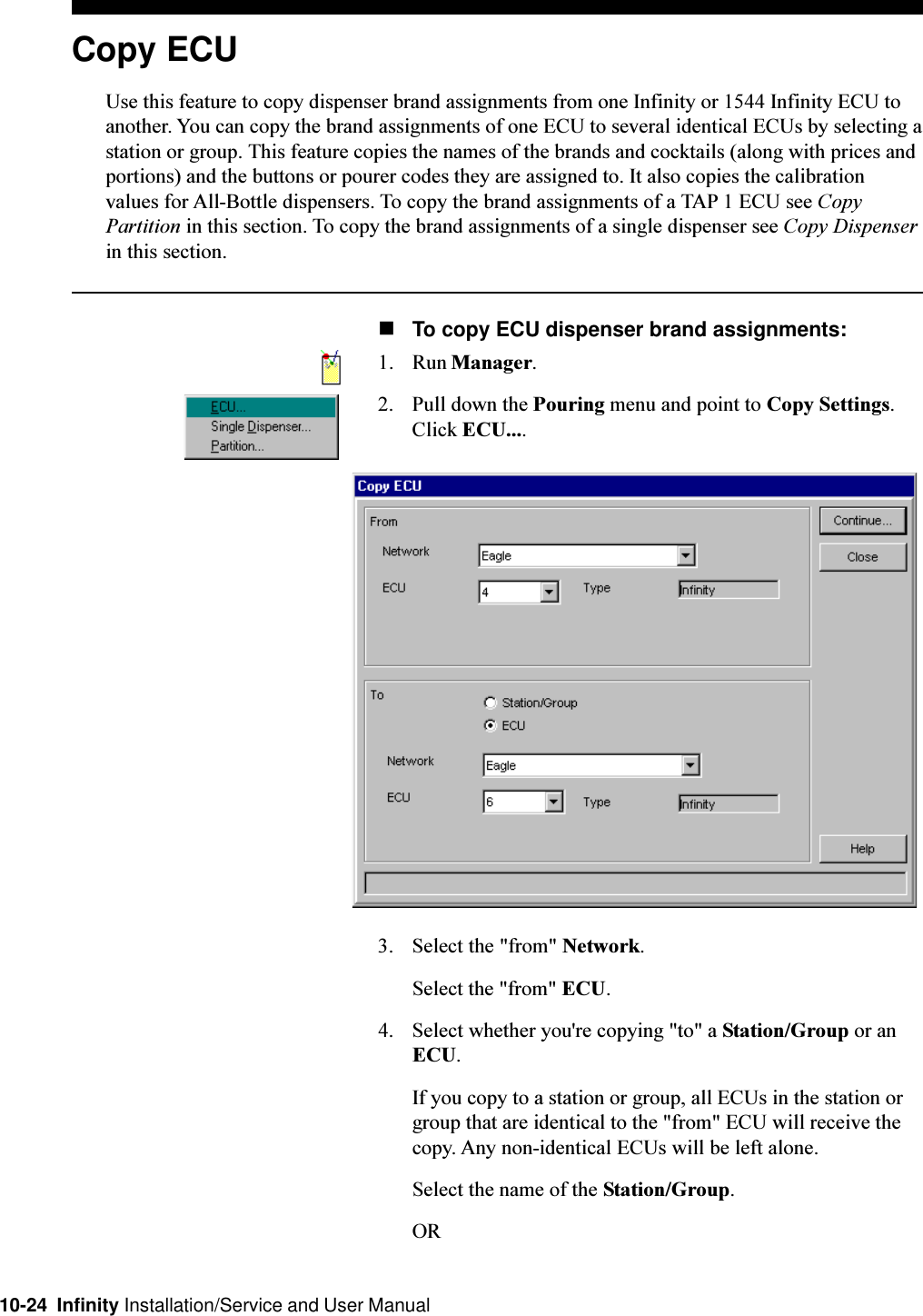 10-24  Infinity Installation/Service and User ManualCopy ECUUse this feature to copy dispenser brand assignments from one Infinity or 1544 Infinity ECU toanother. You can copy the brand assignments of one ECU to several identical ECUs by selecting astation or group. This feature copies the names of the brands and cocktails (along with prices andportions) and the buttons or pourer codes they are assigned to. It also copies the calibrationvalues for All-Bottle dispensers. To copy the brand assignments of a TAP 1 ECU see CopyPartition in this section. To copy the brand assignments of a single dispenser see Copy Dispenserin this section.nTo copy ECU dispenser brand assignments:1. Run Manager.2. Pull down the Pouring menu and point to Copy Settings.Click ECU....3. Select the &quot;from&quot; Network.Select the &quot;from&quot; ECU.4. Select whether you&apos;re copying &quot;to&quot; a Station/Group or anECU.If you copy to a station or group, all ECUs in the station orgroup that are identical to the &quot;from&quot; ECU will receive thecopy. Any non-identical ECUs will be left alone.Select the name of the Station/Group.OR