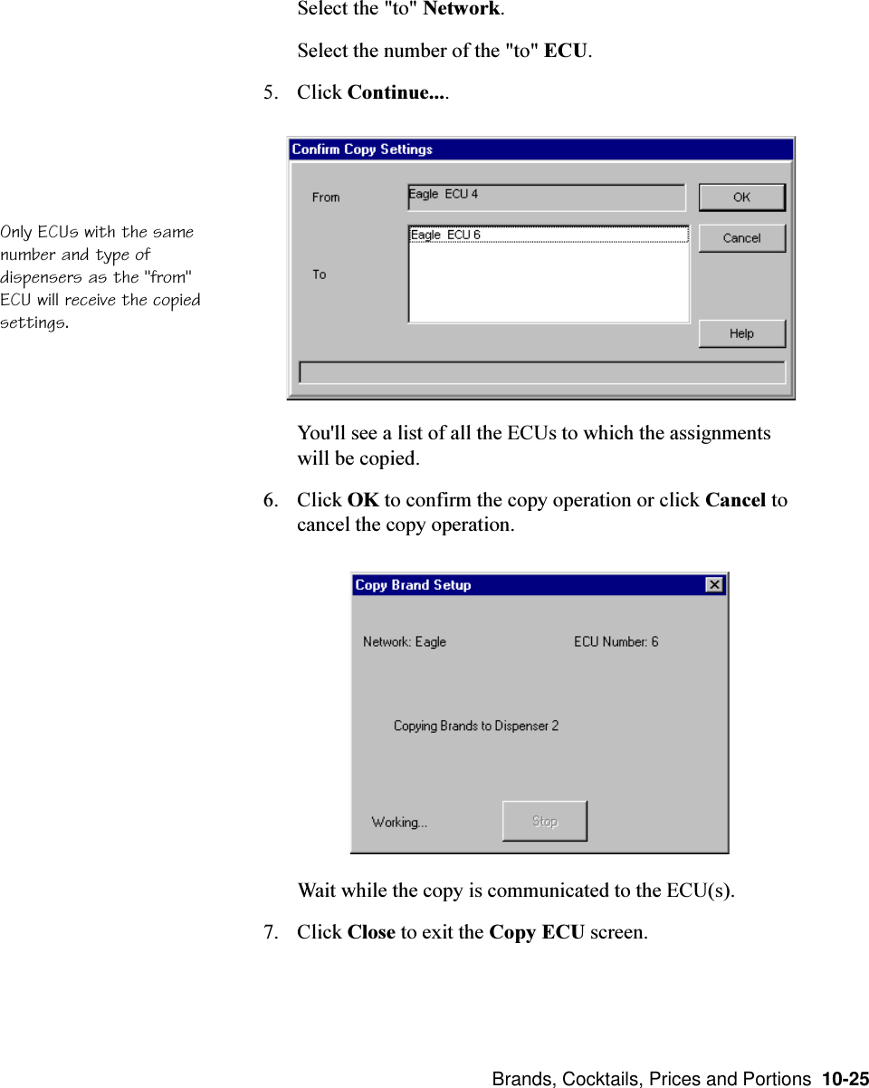  Brands, Cocktails, Prices and Portions  10-25Select the &quot;to&quot; Network.Select the number of the &quot;to&quot; ECU.5. Click Continue....You&apos;ll see a list of all the ECUs to which the assignmentswill be copied.6. Click OK to confirm the copy operation or click Cancel tocancel the copy operation.Wait while the copy is communicated to the ECU(s).7. Click Close to exit the Copy ECU screen.Only ECUs with the samenumber and type ofdispensers as the &quot;from&quot;ECU will receive the copiedsettings.