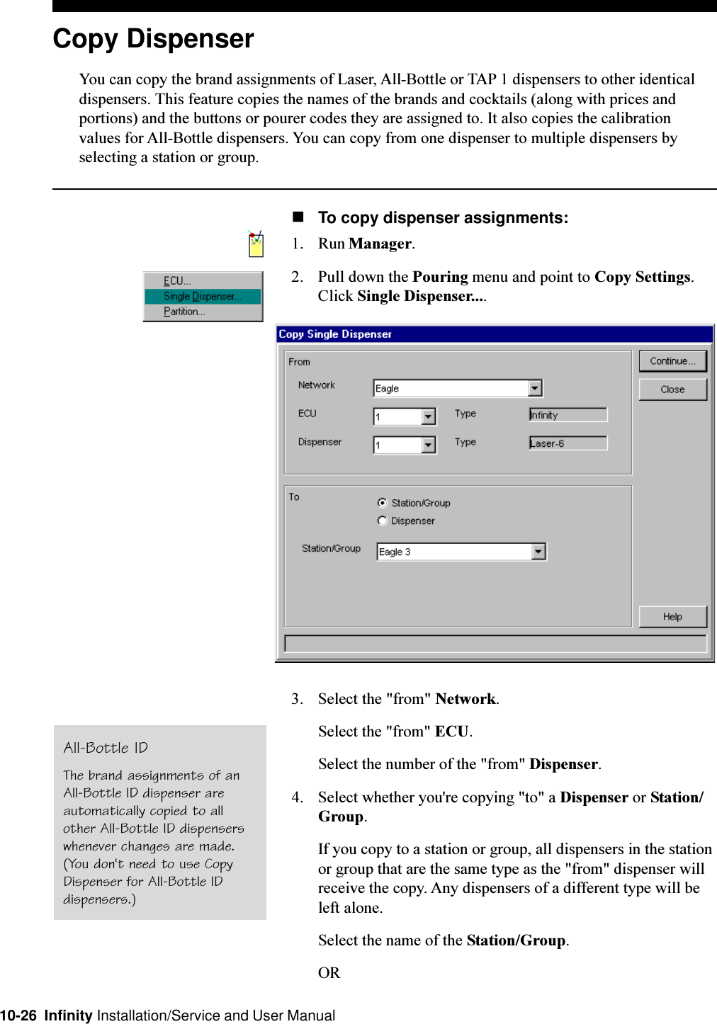 10-26  Infinity Installation/Service and User ManualCopy DispenserYou can copy the brand assignments of Laser, All-Bottle or TAP 1 dispensers to other identicaldispensers. This feature copies the names of the brands and cocktails (along with prices andportions) and the buttons or pourer codes they are assigned to. It also copies the calibrationvalues for All-Bottle dispensers. You can copy from one dispenser to multiple dispensers byselecting a station or group.nTo copy dispenser assignments:1. Run Manager.2. Pull down the Pouring menu and point to Copy Settings.Click Single Dispenser....3. Select the &quot;from&quot; Network.Select the &quot;from&quot; ECU.Select the number of the &quot;from&quot; Dispenser.4. Select whether you&apos;re copying &quot;to&quot; a Dispenser or Station/Group.If you copy to a station or group, all dispensers in the stationor group that are the same type as the &quot;from&quot; dispenser willreceive the copy. Any dispensers of a different type will beleft alone.Select the name of the Station/Group.ORAll-Bottle IDThe brand assignments of anAll-Bottle ID dispenser areautomatically copied to allother All-Bottle ID dispenserswhenever changes are made.(You don&apos;t need to use CopyDispenser for All-Bottle IDdispensers.)