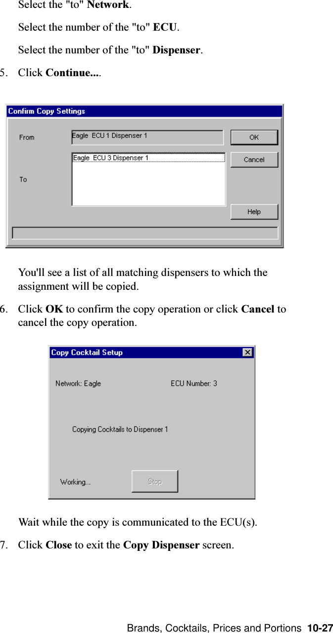  Brands, Cocktails, Prices and Portions  10-27Select the &quot;to&quot; Network.Select the number of the &quot;to&quot; ECU.Select the number of the &quot;to&quot; Dispenser.5. Click Continue....You&apos;ll see a list of all matching dispensers to which theassignment will be copied.6. Click OK to confirm the copy operation or click Cancel tocancel the copy operation.Wait while the copy is communicated to the ECU(s).7. Click Close to exit the Copy Dispenser screen.