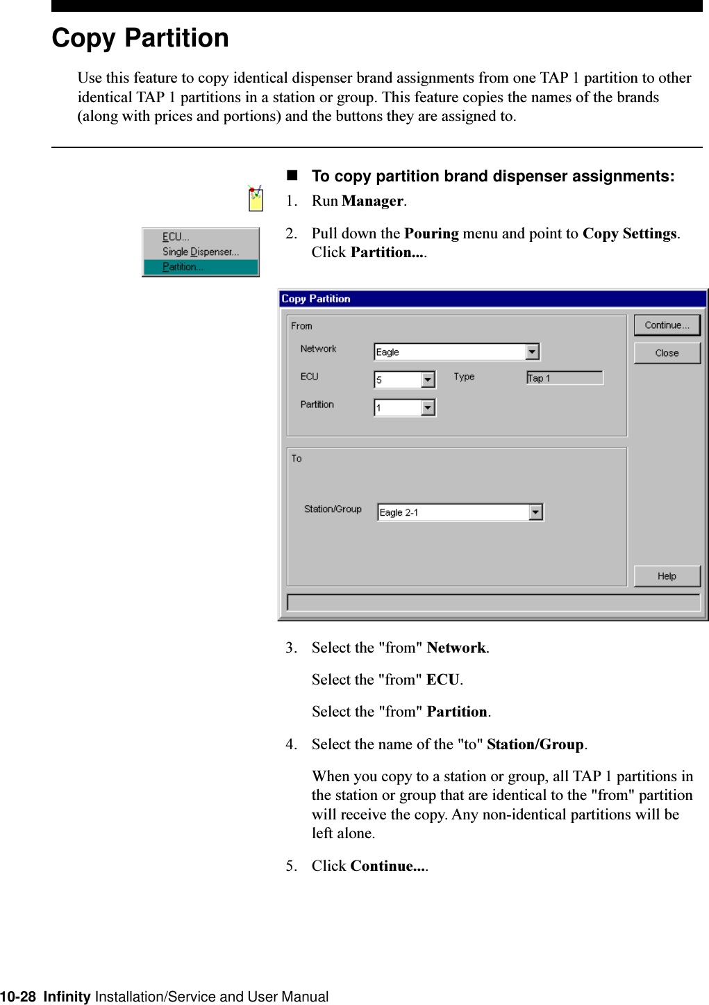 10-28  Infinity Installation/Service and User ManualCopy PartitionUse this feature to copy identical dispenser brand assignments from one TAP 1 partition to otheridentical TAP 1 partitions in a station or group. This feature copies the names of the brands(along with prices and portions) and the buttons they are assigned to.nTo copy partition brand dispenser assignments:1. Run Manager.2. Pull down the Pouring menu and point to Copy Settings.Click Partition....3. Select the &quot;from&quot; Network.Select the &quot;from&quot; ECU.Select the &quot;from&quot; Partition.4. Select the name of the &quot;to&quot; Station/Group.When you copy to a station or group, all TAP 1 partitions inthe station or group that are identical to the &quot;from&quot; partitionwill receive the copy. Any non-identical partitions will beleft alone.5. Click Continue....