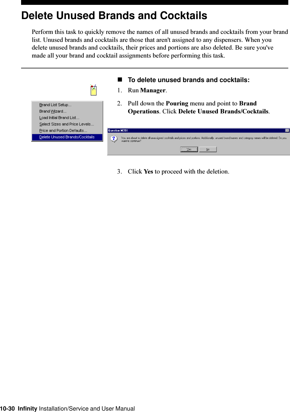 10-30  Infinity Installation/Service and User ManualDelete Unused Brands and CocktailsPerform this task to quickly remove the names of all unused brands and cocktails from your brandlist. Unused brands and cocktails are those that aren&apos;t assigned to any dispensers. When youdelete unused brands and cocktails, their prices and portions are also deleted. Be sure you&apos;vemade all your brand and cocktail assignments before performing this task.nTo delete unused brands and cocktails:1. Run Manager.2. Pull down the Pouring menu and point to BrandOperations. Click Delete Unused Brands/Cocktails.3. Click Yes to proceed with the deletion.