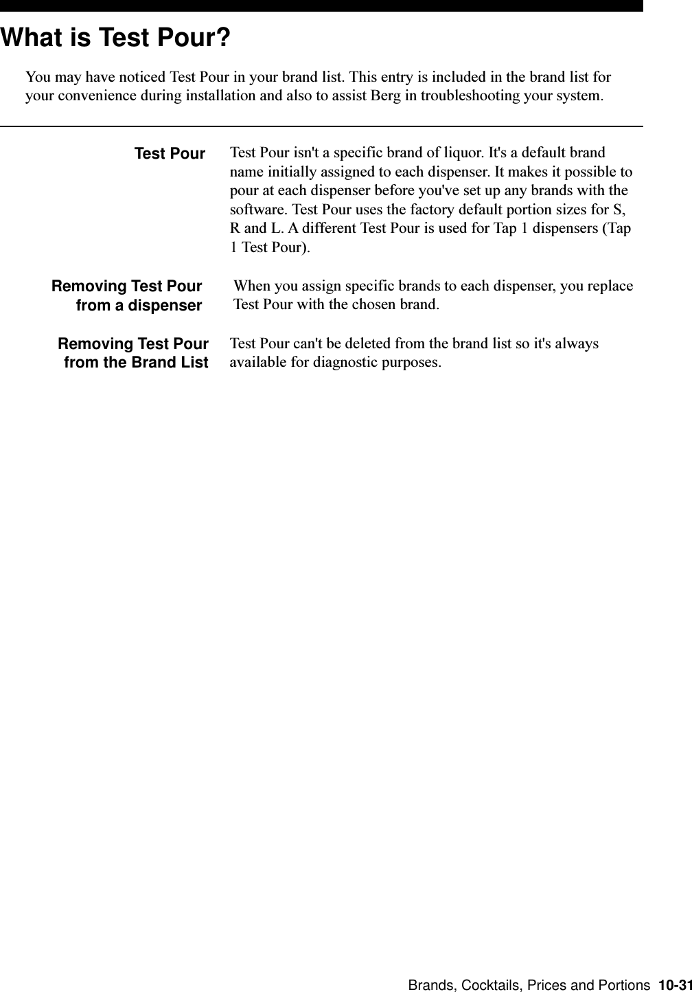  Brands, Cocktails, Prices and Portions  10-31What is Test Pour?You may have noticed Test Pour in your brand list. This entry is included in the brand list foryour convenience during installation and also to assist Berg in troubleshooting your system.Test Pour Test Pour isn&apos;t a specific brand of liquor. It&apos;s a default brandname initially assigned to each dispenser. It makes it possible topour at each dispenser before you&apos;ve set up any brands with thesoftware. Test Pour uses the factory default portion sizes for S,R and L. A different Test Pour is used for Tap 1 dispensers (Tap1 Test Pour).Removing Test Pourfrom a dispenserWhen you assign specific brands to each dispenser, you replaceTest Pour with the chosen brand.Removing Test Pourfrom the Brand ListTest Pour can&apos;t be deleted from the brand list so it&apos;s alwaysavailable for diagnostic purposes.
