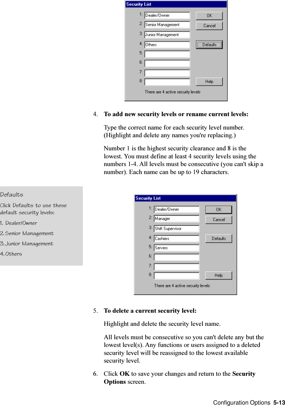  Configuration Options  5-134. To add new security levels or rename current levels:Type the correct name for each security level number.(Highlight and delete any names you&apos;re replacing.)Number 1 is the highest security clearance and 8 is thelowest. You must define at least 4 security levels using thenumbers 1-4. All levels must be consecutive (you can&apos;t skip anumber). Each name can be up to 19 characters.5. To delete a current security level:Highlight and delete the security level name.All levels must be consecutive so you can&apos;t delete any but thelowest level(s). Any functions or users assigned to a deletedsecurity level will be reassigned to the lowest availablesecurity level.6. Click OK to save your changes and return to the SecurityOptions screen.DefaultsClick Defaults to use thesedefault security levels:1. Dealer/Owner2. Senior Management3.Junior Management4.Others