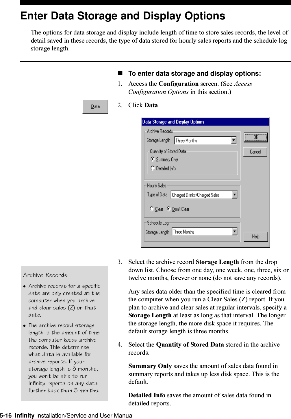 5-16  Infinity Installation/Service and User ManualEnter Data Storage and Display OptionsThe options for data storage and display include length of time to store sales records, the level ofdetail saved in these records, the type of data stored for hourly sales reports and the schedule logstorage length.nTo enter data storage and display options:1. Access the Configuration screen. (See AccessConfiguration Options in this section.)2. Click Data.3. Select the archive record Storage Length from the dropdown list. Choose from one day, one week, one, three, six ortwelve months, forever or none (do not save any records).Any sales data older than the specified time is cleared fromthe computer when you run a Clear Sales (Z) report. If youplan to archive and clear sales at regular intervals, specify aStorage Length at least as long as that interval. The longerthe storage length, the more disk space it requires. Thedefault storage length is three months.4. Select the Quantity of Stored Data stored in the archiverecords.Summary Only saves the amount of sales data found insummary reports and takes up less disk space. This is thedefault.Detailed Info saves the amount of sales data found indetailed reports.Archive RecordslArchive records for a specificdate are only created at thecomputer when you archiveand clear sales (Z) on thatdate.lThe archive record storagelength is the amount of timethe computer keeps archiverecords. This determineswhat data is available forarchive reports. If yourstorage length is 3 months,you won&apos;t be able to runInfinity reports on any datafurther back than 3 months.