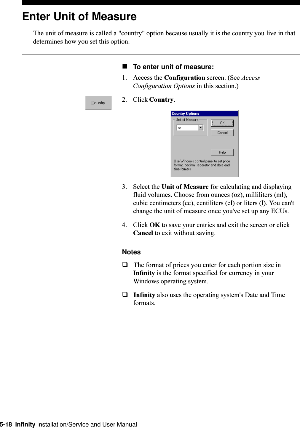 5-18  Infinity Installation/Service and User ManualEnter Unit of MeasureThe unit of measure is called a &quot;country&quot; option because usually it is the country you live in thatdetermines how you set this option.nTo enter unit of measure:1. Access the Configuration screen. (See AccessConfiguration Options in this section.)2. Click Country.3. Select the Unit of Measure for calculating and displayingfluid volumes. Choose from ounces (oz), milliliters (ml),cubic centimeters (cc), centiliters (cl) or liters (l). You can&apos;tchange the unit of measure once you&apos;ve set up any ECUs.4. Click OK to save your entries and exit the screen or clickCancel to exit without saving.NotesqThe format of prices you enter for each portion size inInfinity is the format specified for currency in yourWindows operating system.qInfinity also uses the operating system&apos;s Date and Timeformats.