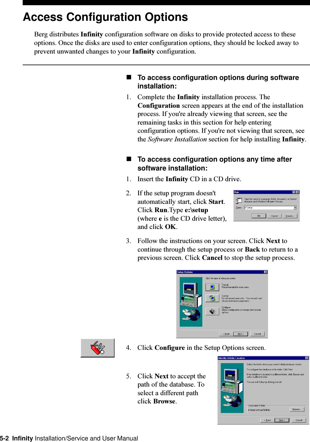 5-2  Infinity Installation/Service and User ManualAccess Configuration OptionsBerg distributes Infinity configuration software on disks to provide protected access to theseoptions. Once the disks are used to enter configuration options, they should be locked away toprevent unwanted changes to your Infinity configuration.nTo access configuration options during softwareinstallation:1. Complete the Infinity installation process. TheConfiguration screen appears at the end of the installationprocess. If you&apos;re already viewing that screen, see theremaining tasks in this section for help enteringconfiguration options. If you&apos;re not viewing that screen, seethe Software Installation section for help installing Infinity.nTo access configuration options any time aftersoftware installation:1. Insert the Infinity CD in a CD drive.2. If the setup program doesn&apos;tautomatically start, click Start.Click Run.Type e:\setup(where e is the CD drive letter),and click OK.3. Follow the instructions on your screen. Click Next tocontinue through the setup process or Back to return to aprevious screen. Click Cancel to stop the setup process.4. Click Configure in the Setup Options screen.5. Click Next to accept thepath of the database. Toselect a different pathclick Browse.