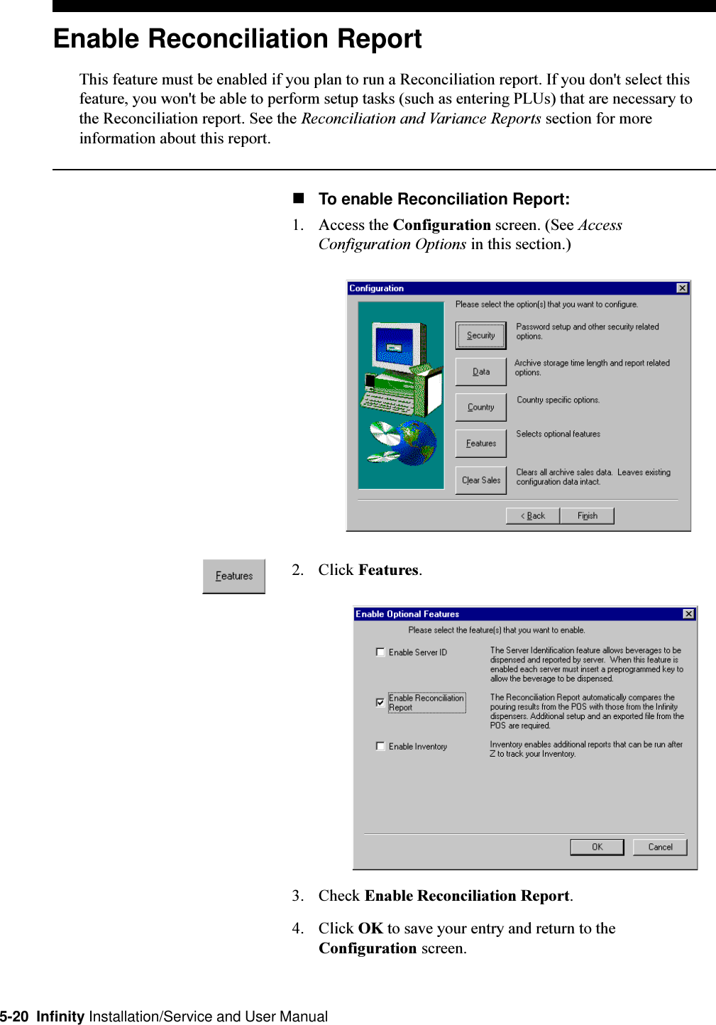 5-20  Infinity Installation/Service and User ManualEnable Reconciliation ReportThis feature must be enabled if you plan to run a Reconciliation report. If you don&apos;t select thisfeature, you won&apos;t be able to perform setup tasks (such as entering PLUs) that are necessary tothe Reconciliation report. See the Reconciliation and Variance Reports section for moreinformation about this report.nTo enable Reconciliation Report:1. Access the Configuration screen. (See AccessConfiguration Options in this section.)2. Click Features.3. Check Enable Reconciliation Report.4. Click OK to save your entry and return to theConfiguration screen.