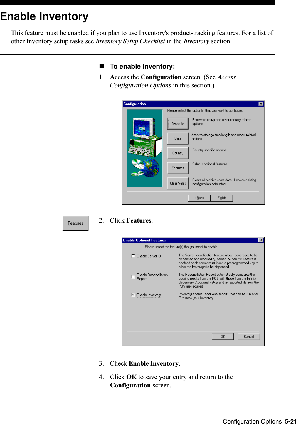  Configuration Options  5-21Enable InventoryThis feature must be enabled if you plan to use Inventory&apos;s product-tracking features. For a list ofother Inventory setup tasks see Inventory Setup Checklist in the Inventory section.nTo enable Inventory:1. Access the Configuration screen. (See AccessConfiguration Options in this section.)2. Click Features.3. Check Enable Inventory.4. Click OK to save your entry and return to theConfiguration screen.