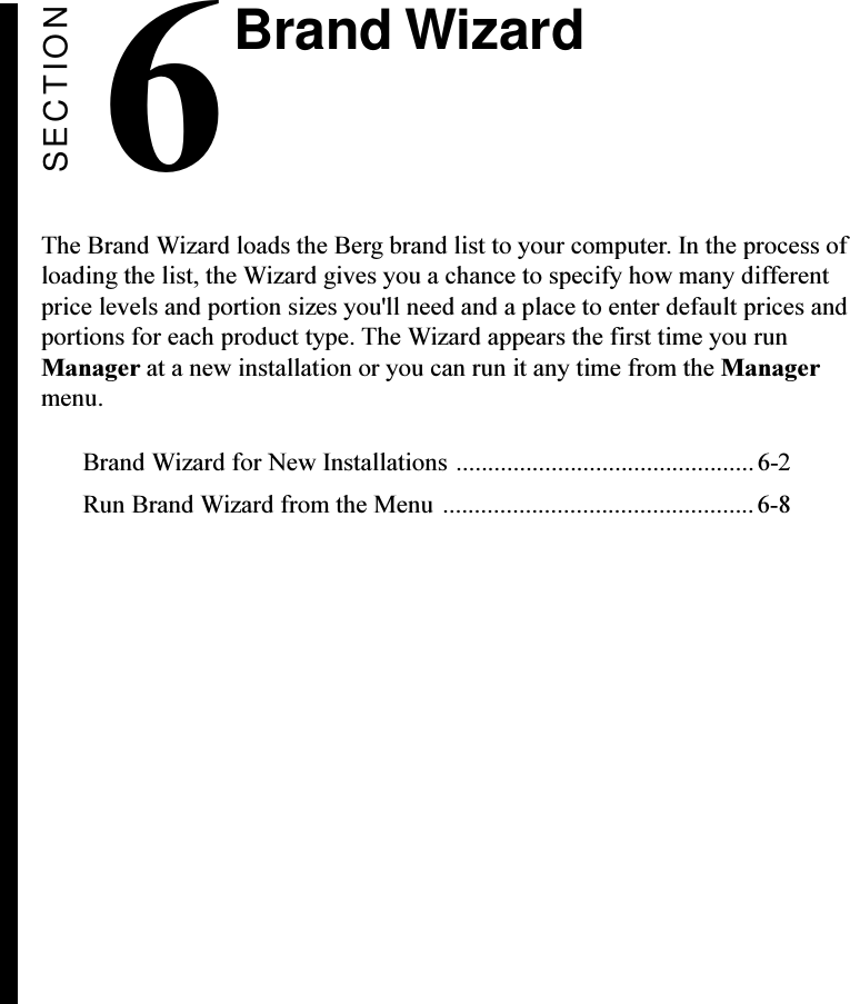 SECTION6The Brand Wizard loads the Berg brand list to your computer. In the process ofloading the list, the Wizard gives you a chance to specify how many differentprice levels and portion sizes you&apos;ll need and a place to enter default prices andportions for each product type. The Wizard appears the first time you runManager at a new installation or you can run it any time from the Managermenu.Brand Wizard for New Installations ............................................... 6-2Run Brand Wizard from the Menu .................................................6-8Brand Wizard