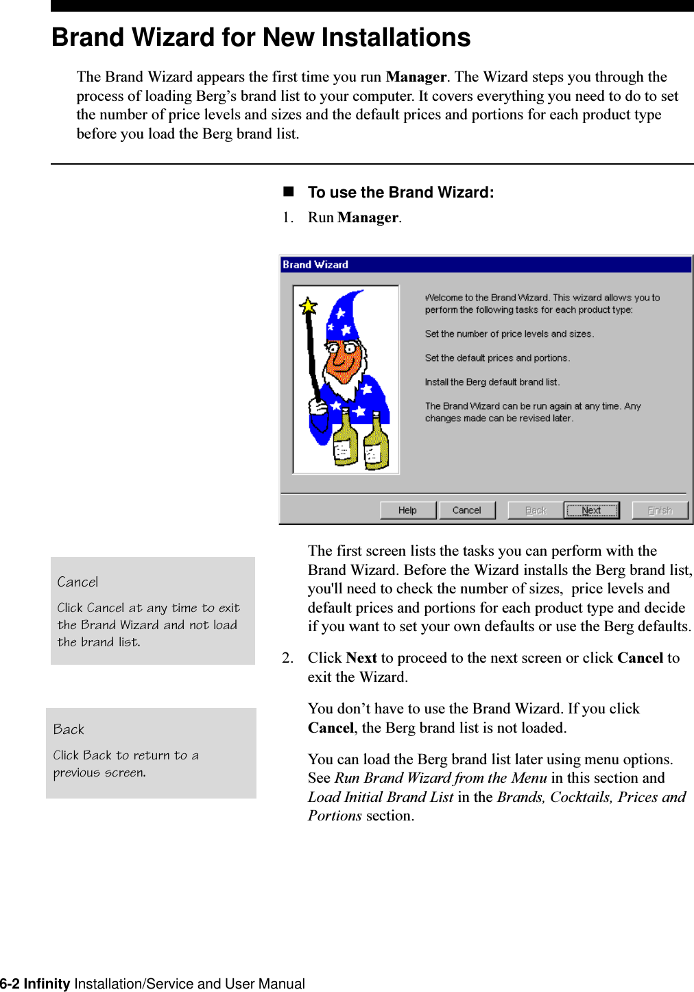 6-2 Infinity Installation/Service and User ManualBrand Wizard for New InstallationsThe Brand Wizard appears the first time you run Manager. The Wizard steps you through theprocess of loading Bergs brand list to your computer. It covers everything you need to do to setthe number of price levels and sizes and the default prices and portions for each product typebefore you load the Berg brand list.nTo use the Brand Wizard:1. Run Manager.The first screen lists the tasks you can perform with theBrand Wizard. Before the Wizard installs the Berg brand list,you&apos;ll need to check the number of sizes,  price levels anddefault prices and portions for each product type and decideif you want to set your own defaults or use the Berg defaults.2. Click Next to proceed to the next screen or click Cancel toexit the Wizard.You dont have to use the Brand Wizard. If you clickCancel, the Berg brand list is not loaded.You can load the Berg brand list later using menu options.See Run Brand Wizard from the Menu in this section andLoad Initial Brand List in the Brands, Cocktails, Prices andPortions section.CancelClick Cancel at any time to exitthe Brand Wizard and not loadthe brand list.BackClick Back to return to aprevious screen.