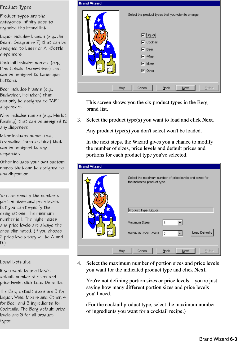  Brand Wizard 6-3This screen shows you the six product types in the Bergbrand list.3. Select the product type(s) you want to load and click Next.Any product type(s) you don&apos;t select won&apos;t be loaded.In the next steps, the Wizard gives you a chance to modifythe number of sizes, price levels and default prices andportions for each product type you&apos;ve selected.4. Select the maximum number of portion sizes and price levelsyou want for the indicated product type and click Next.You&apos;re not defining portion sizes or price levelsyou&apos;re justsaying how many different portion sizes and price levelsyou&apos;ll need.(For the cocktail product type, select the maximum numberof ingredients you want for a cocktail recipe.)Load DefaultsIf you want to use Berg&apos;sdefault number of sizes andprice levels, click Load Defaults.The Berg default sizes are 3 forLiquor, Wine, Mixers and Other, 4for Beer and 5 ingredients forCocktails. The Berg default pricelevels are 3 for all producttypes.You can specify the number ofportion sizes and price levels,but you can&apos;t specify theirdesignations. The minimumnumber is 1. The higher sizesand price levels are always theones eliminated. (If you choose2 price levels they will be A andB.)Product TypesProduct types are thecategories Infinity uses toorganize the brand list.Liquor includes brands (e.g., JimBeam, Seagram&apos;s 7) that can beassigned to Laser or All-Bottledispensers.Cocktail includes names (e.g.,Pina Colada, Screwdriver) thatcan be assigned to Laser gunbuttons.Beer includes brands (e.g.,Budweiser, Heineken) thatcan only be assigned to TAP 1dispensers.Wine includes names (e.g., Merlot,Riesling) that can be assigned toany dispenser.Mixer includes names (e.g.,Grenadine, Tomato Juice) thatcan be assigned to anydispenser.Other includes your own customnames that can be assigned toany dispenser.